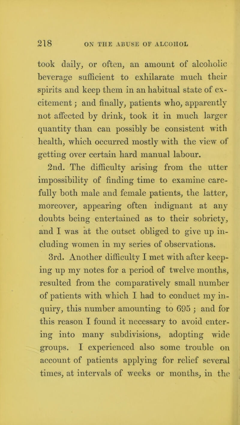 took daily, or often, an amount of alcoholic beverage sufficient to exhilarate much their spirits and keep them in an habitual state of ex- citement ; and finally, patients who, apparently not affected by drink, took it in much larger quantity than can possibly be consistent with health, which occurred mostly with the view of getting over certain hard manual labour. 2nd. The difficulty arising from the utter impossibility of finding time to examine care- fully both male and female patients, the latter, moreover, appearing often indignant at any doubts being entertained as to their sobriety, and I was at the outset obliged to give up in- cluding women in my series of observations. 3rd. Another difficulty I met with after keep- ing up my notes for a period of twelve months, resulted from the comparatively small number of patients with which I had to conduct my in- quiry, this number amounting to 695 ; and for this reason I found it necessary to avoid enter- ing into many subdivisions, adopting wide groups. I experienced also some trouble on account of patients applying for relief several times, at intervals of weeks or months, in the