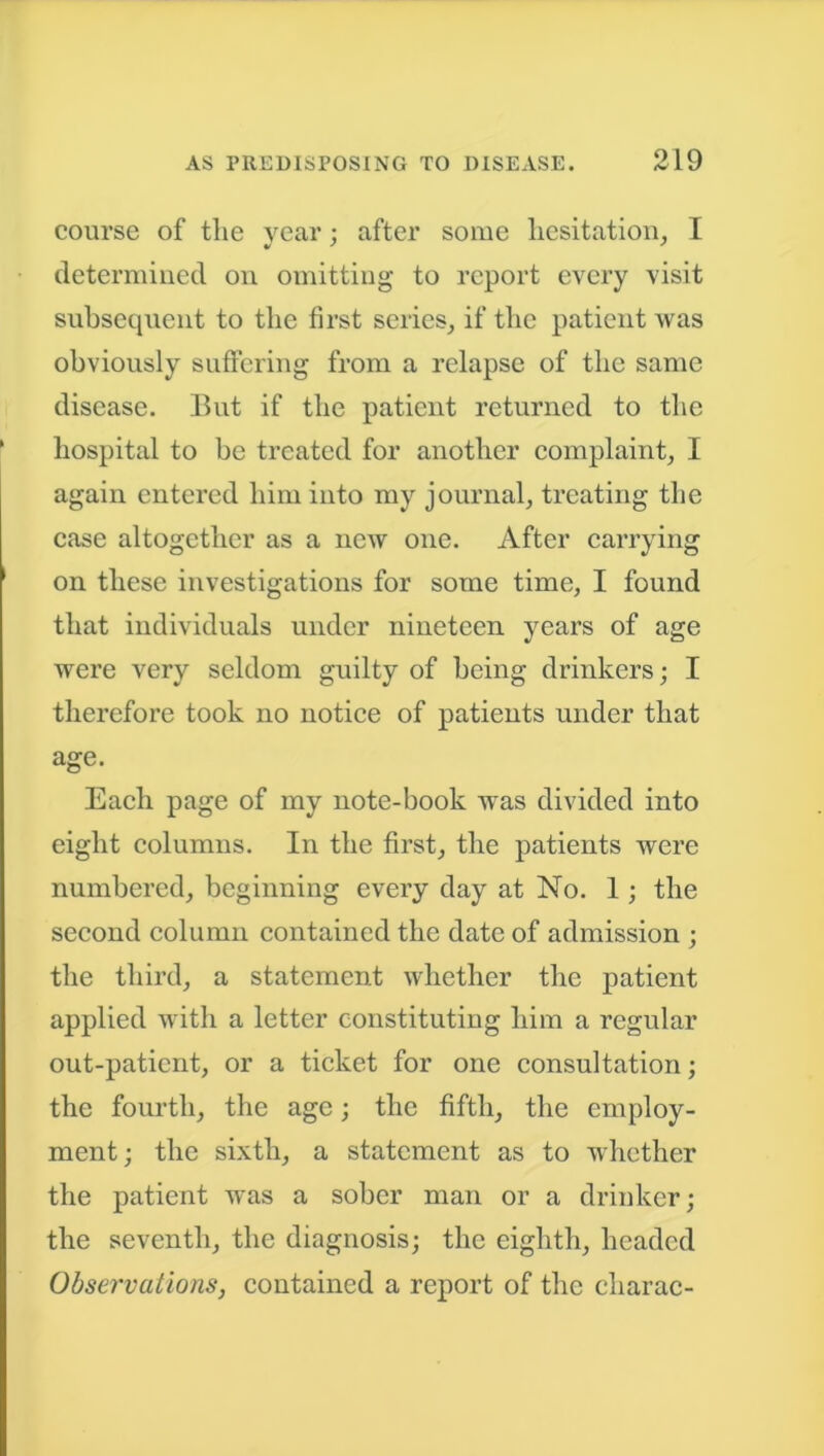 course of the year; after some hesitation, I determined on omitting to report every visit subsequent to the first series, if the patient was obviously suffering from a relapse of the same disease. But if the patient returned to the hospital to be treated for another complaint, I again entered him into my journal, treating the case altogether as a new one. After carrying on these investigations for some time, I found that individuals under nineteen years of age were very seldom guilty of being drinkers; I therefore took no notice of patients under that age. Each page of my note-book was divided into eight columns. In the first, the patients were numbered, beginning every day at No. 1; the second column contained the date of admission ; the third, a statement whether the patient applied with a letter constituting him a regular out-patient, or a ticket for one consultation; the fourth, the age; the fifth, the employ- ment; the sixth, a statement as to whether the patient was a sober man or a drinker; the seventh, the diagnosis; the eighth, headed Observations, contained a report of the charac-