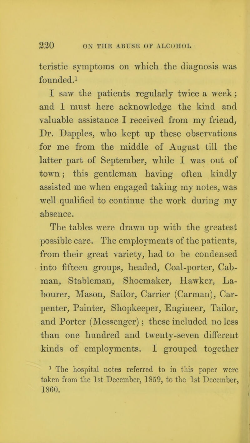 teristic symptoms on which the diagnosis was founded.1 I saw the patients regularly twice a week; and I must here acknoAvledge the kind and valuable assistance I received from my friend, Dr. Dapples, who kept up these observations for me from the middle of August till the latter part of September, while I was out of town; this gentleman having often kindly assisted me when engaged taking my notes, was well qualified to continue the work during my absence. The tables were drawn up with the greatest possible care. The employments of the patients, from their great variety, had to be condensed into fifteen groups, headed. Coal-porter, Cab- man, Stableman, Shoemaker, Hawker, La- bourer, Mason, Sailor, Carrier (Carman), Car- penter, Painter, Shopkeeper, Engineer, Tailor, and Porter (Messenger); these included no less than one hundred and twenty-seven different kinds of employments. I grouped together 1 The hospital notes referred to in this paper were taken from the 1st December, 1859, to the 1st December, 1860.