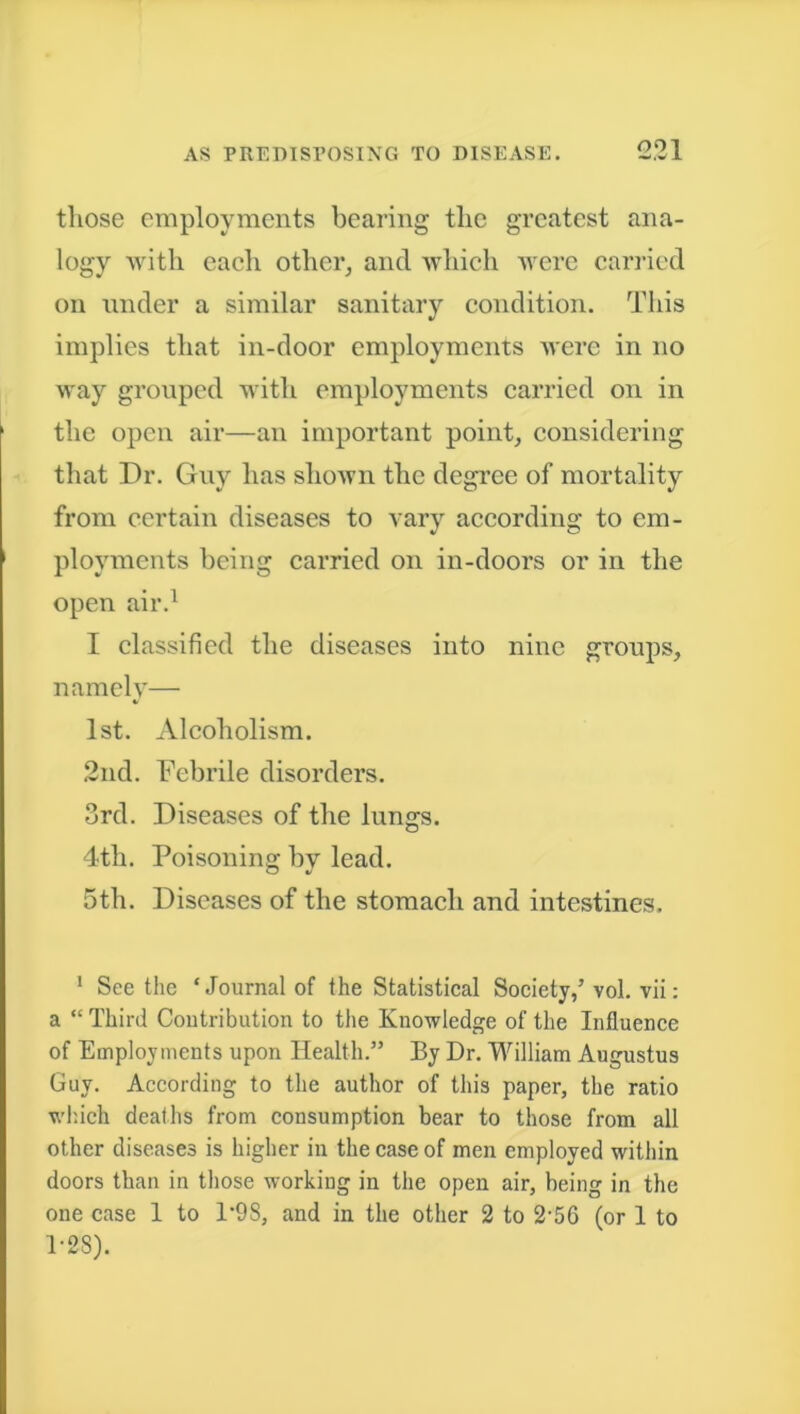 those employments bearing the gTcatcst ana- logy with each other, and which were carried on under a similar sanitary condition. This implies that in-door employments were in no way grouped with employments carried on in the open air—an important point, considering that Dr. Guy has shown the degree of mortality from certain diseases to vary according to em- ployments being carried on in-doors or in the open air.1 I classified the diseases into nine groups, namely— 1st. Alcoholism. 2nd. Febrile disorders. 3rd. Diseases of the lungs. 4tli. Poisoning by lead. 5th. Diseases of the stomach and intestines. 1 See the ‘Journal of the Statistical Society/ vol. vii: a “ Third Contribution to the Knowledge of the Influence of Employments upon Health.” By Dr. William Augustus Guy. According to the author of this paper, the ratio which deaths from consumption bear to those from all other diseases is higher in the case of men employed within doors than in those working in the open air, being in the one case 1 to 1’9S, and in the other 2 to 2*56 (or 1 to 1-28).