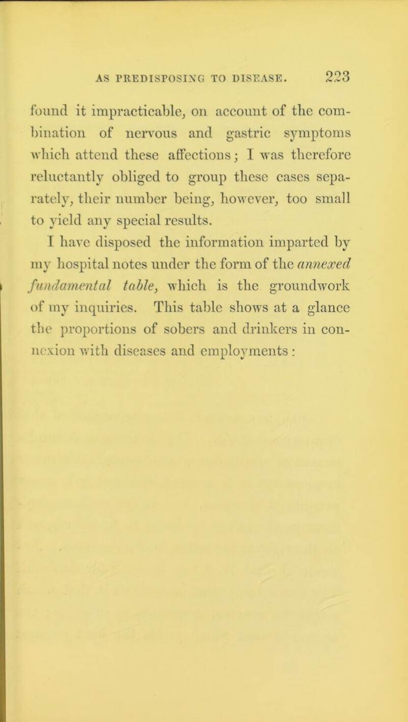 found it impracticable, on account of the com- bination of nervous and gastric symptoms which attend these affectious; I was therefore reluctantly obliged to group these cases sepa- rately, their number being, however, too small to yield anv special results. I have disposed the information imparted by my hospital notes under the form of the annexed fundamental table, which is the groundwork of vny inquiries. This table shows at a glance the proportions of sobers and drinkers in con- nexion with diseases and employments :