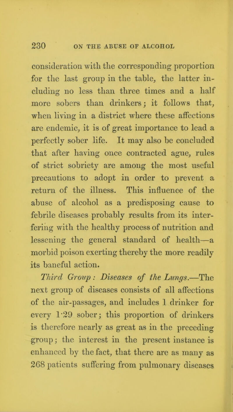 consideration with the corresponding proportion for the last group in the table, the latter in- cluding no less than three times and a half more sobers than drinkers; it follows that, when living in a district where these affections are endemic, it is of great importance to lead a perfectly sober life. It may also be concluded that after having once contracted ague, rules of strict sobriety are among the most useful precautions to adopt in order to prevent a return of the illness. This influence of the abuse of alcohol as a predisposing cause to febrile diseases probably results from its inter- fering with the healthy process of nutrition and lessening the general standard of health—a morbid poison exerting thereby the more readily its baneful action. Third Group: Diseases of the Lungs.—The next group of diseases consists of all affections of the air-passages, and includes 1 drinker for every T29 sober; this proportion of drinkers is therefore nearly as great as in the preceding group; the interest in the present instance is enhanced by the fact, that there are as many as 268 patients suffering from pulmonary diseases