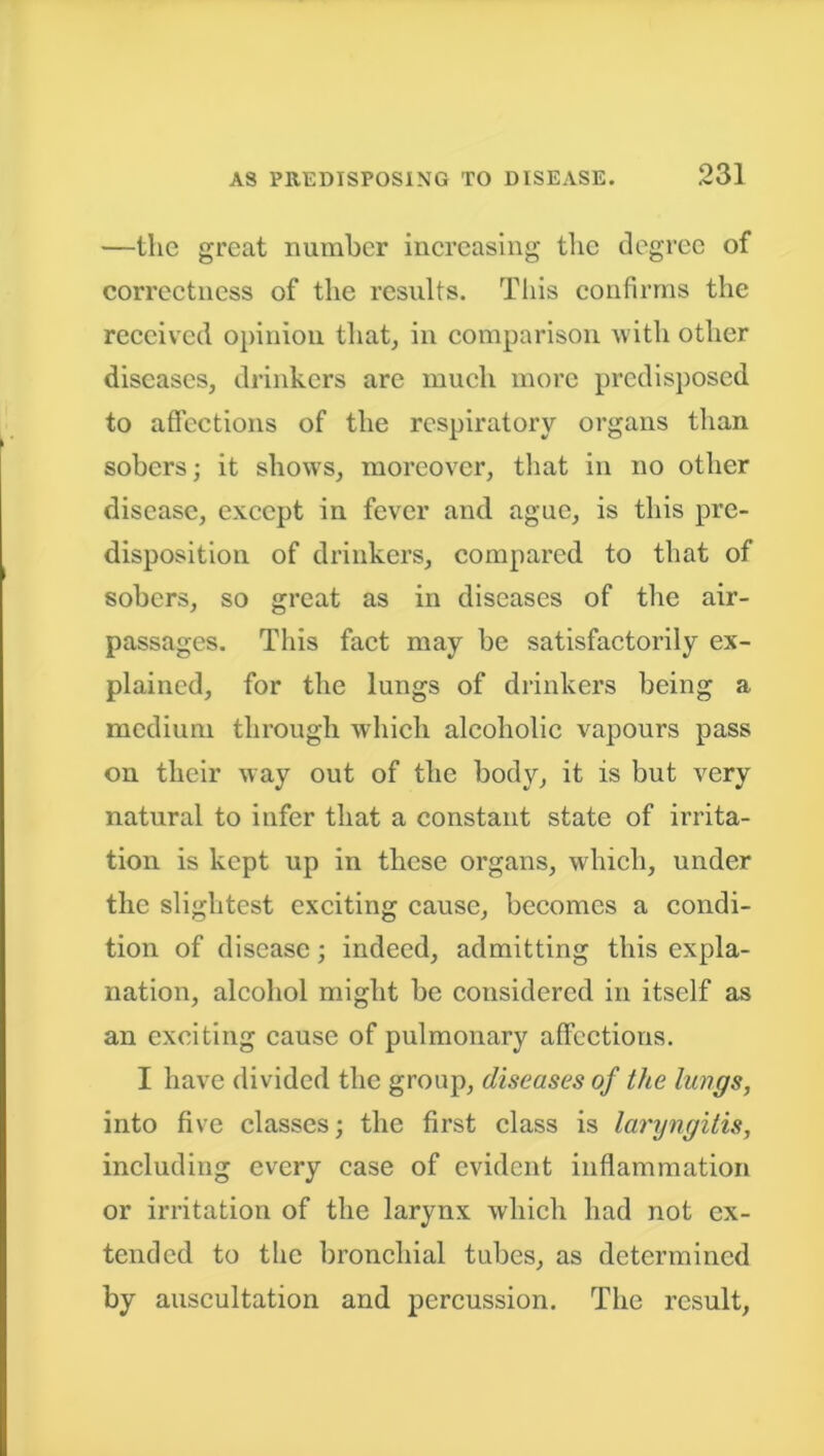 —the great number increasing the degree of correctness of the results. This confirms the received opinion that, in comparison with other diseases, drinkers are much more predisposed to affections of the respiratory organs than sobers; it shows, moreover, that in no other disease, except in fever and ague, is this pre- disposition of drinkers, compared to that of sobers, so great as in diseases of the air- passages. This fact may be satisfactorily ex- plained, for the lungs of drinkers being a medium through which alcoholic vapours pass on their way out of the body, it is but very natural to infer that a constant state of irrita- tion is kept up in these organs, which, under the slightest exciting cause, becomes a condi- tion of disease; indeed, admitting this expla- nation, alcohol might be considered in itself as an exciting cause of pulmonary affections. I have divided the group, diseases of the lungs, into five classes; the first class is laryngitis, including every case of evident inflammation or irritation of the larynx which had not ex- tended to the bronchial tubes, as determined by auscultation and percussion. The result,