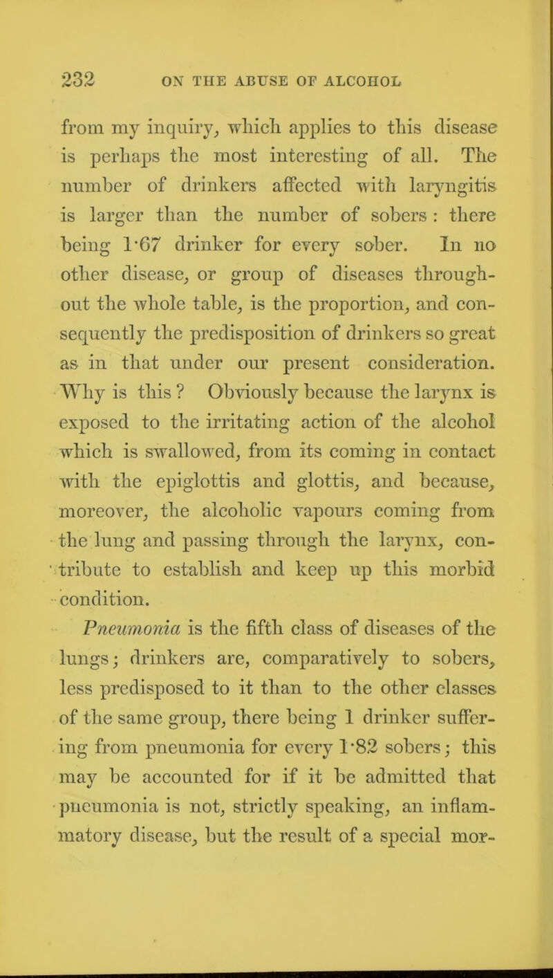 from my inquiry, which applies to this disease is perhaps the most interesting of all. The number of drinkers affected with laryngitis is larger than the number of sobers : there being T67 drinker for every sober. In no other disease, or group of diseases through- out the whole table, is the proportion, and con- sequently the predisposition of drinkers so great as in that under our present consideration. Why is this ? Obviously because the larynx is exposed to the irritating action of the alcohol which is swallowed, from its coming in contact with the epiglottis and glottis, and because, moreover, the alcoholic vapours coming from the lung and passing through the larynx, con- tribute to establish and keep up this morbid condition. Pneumonia is the fifth class of diseases of the lungs; drinkers are, comparatively to sobers, less predisposed to it than to the other classes of the same group, there being 1 drinker suffer- ing from pneumonia for every T82 sobers; this may be accounted for if it be admitted that pneumonia is not, strictly speaking, an inflam- matory disease, but the result of a special mor-