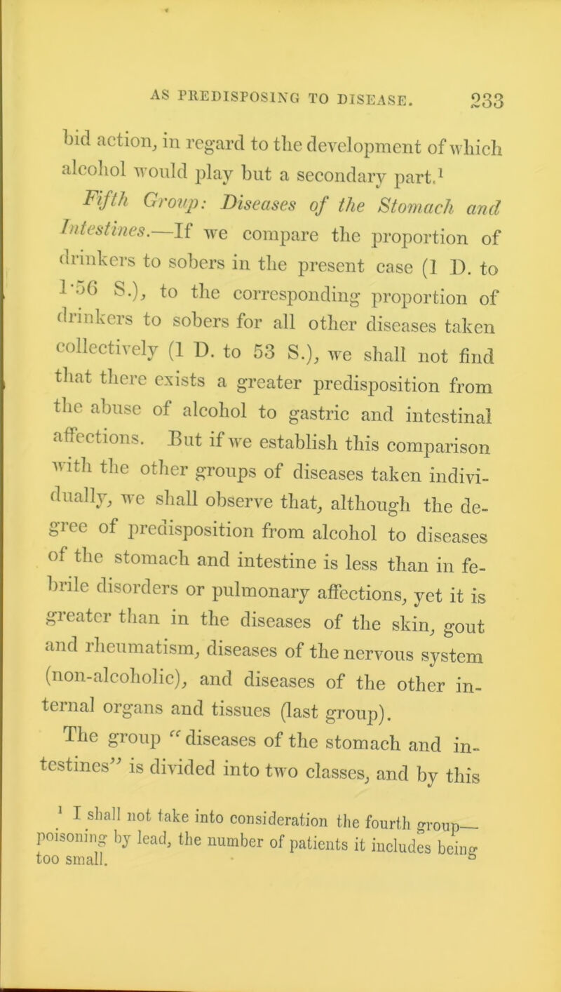 bid action, in regard to the development of which alcohol would play but a secondary part,1 Fifth Group: Diseases of the Stomach and Intestines.—If we compare the proportion of drinkers to sobers in the present case (1 I). to 1‘’*6 to the corresponding proportion of drinkers to sobers for all other diseases taken collectively (1 D. to 53 S.), we shall not find that there exists a greater predisposition from the abuse of alcohol to gastric and intestinal affections. But if we establish this comparison with the other groups of diseases taken indivi- dually, we shall observe that, although the de- gree of predisposition from alcohol to diseases of the stomach and intestine is less than in fe- brile disorders or pulmonary affections, yet it is greater than in the diseases of the skin, gout and lheumatism, diseases of the nervous system (non-alcoholic), and diseases of the other in- ternal organs and tissues (last group). The group diseases of the stomach and in- testines” is divided into two classes, and by this * I shall not take into consideration the fourth group— poisoning by lead, the number of patients it includes being too small. °