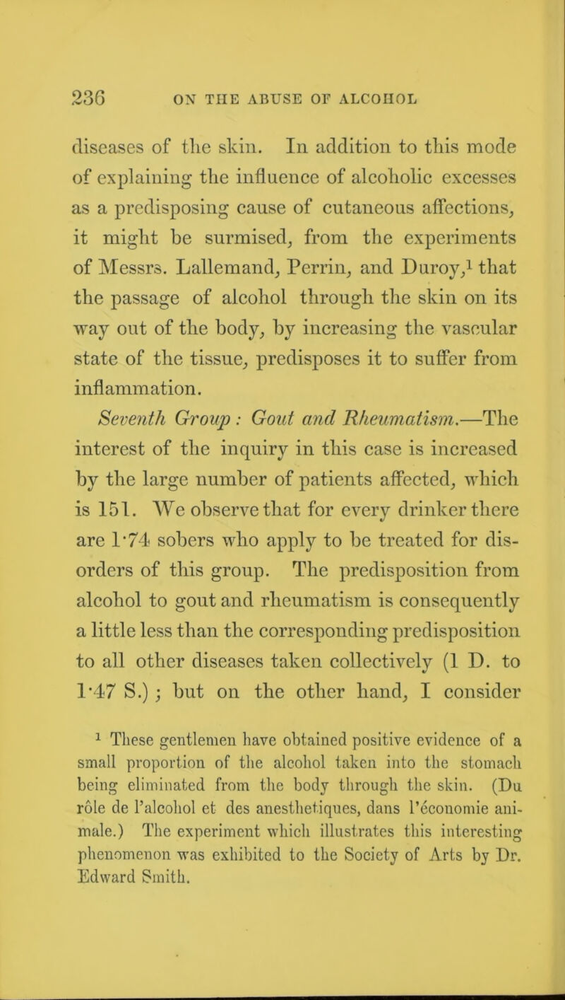 diseases of the skin. In addition to this mode of explaining the influence of alcoholic excesses as a predisposing cause of cutaneous affections, it might he surmised, from the experiments of Messrs. Lallemand, Perrin, and Duroy,1 that the passage of alcohol through the skin on its way out of the body, by increasing the vascular state of the tissue, predisposes it to suffer from inflammation. Seventh Group : Gout and Rheumatism.—The interest of the inquiry in this case is increased by the large number of patients affected, which is 151. We observe that for every drinker there are P74 sobers who apply to be treated for dis- orders of this group. The predisposition from alcohol to gout and rheumatism is consequently a little less than the corresponding predisposition to all other diseases taken collectively (ID. to T47 S.) ; but on the other hand, I consider 1 These gentlemen have obtained positive evidence of a small proportion of the alcohol taken into the stomach being eliminated from the body through the skin. (Du role de 1’alcohol et des anesthetiques, dans l’economie ani- mate.) The experiment which illustrates this interesting phenomenon was exhibited to the Society of Arts by Dr. Edward Smith.