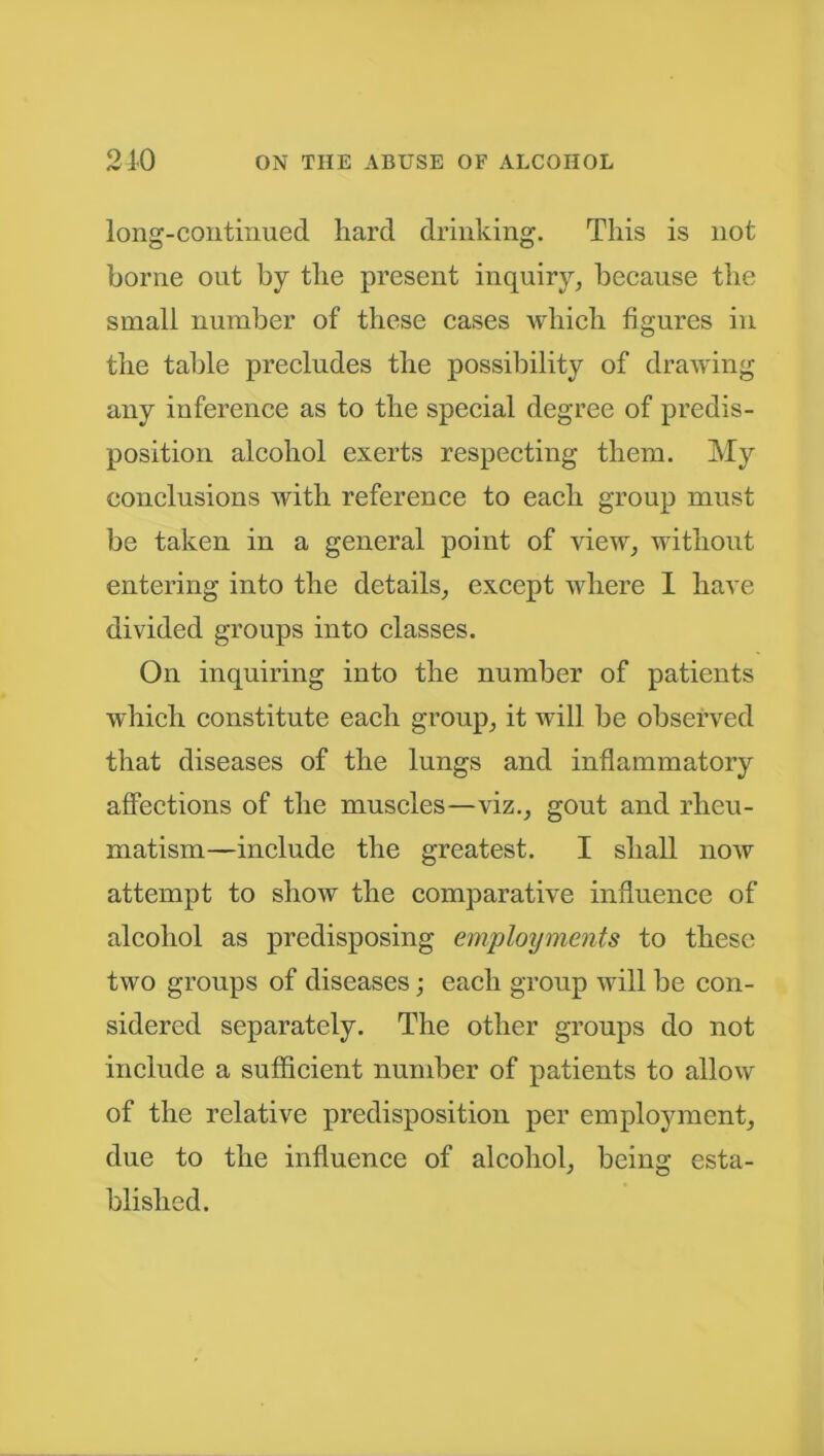 long-continued hard drinking. This is not borne out by the present inquiry, because the small number of these cases which figures in the table precludes the possibility of drawing any inference as to the special degree of predis- position alcohol exerts respecting them. My conclusions with reference to each group must be taken in a general point of view, without entering into the details, except where I have divided groups into classes. On inquiring into the number of patients which constitute each group, it will be observed that diseases of the lungs and inflammatory affections of the muscles—viz., gout and rheu- matism—include the greatest. I shall now attempt to show the comparative influence of alcohol as predisposing employments to these two groups of diseases; each group will be con- sidered separately. The other groups do not include a sufficient number of patients to allow of the relative predisposition per employment, due to the influence of alcohol, being esta- blished.