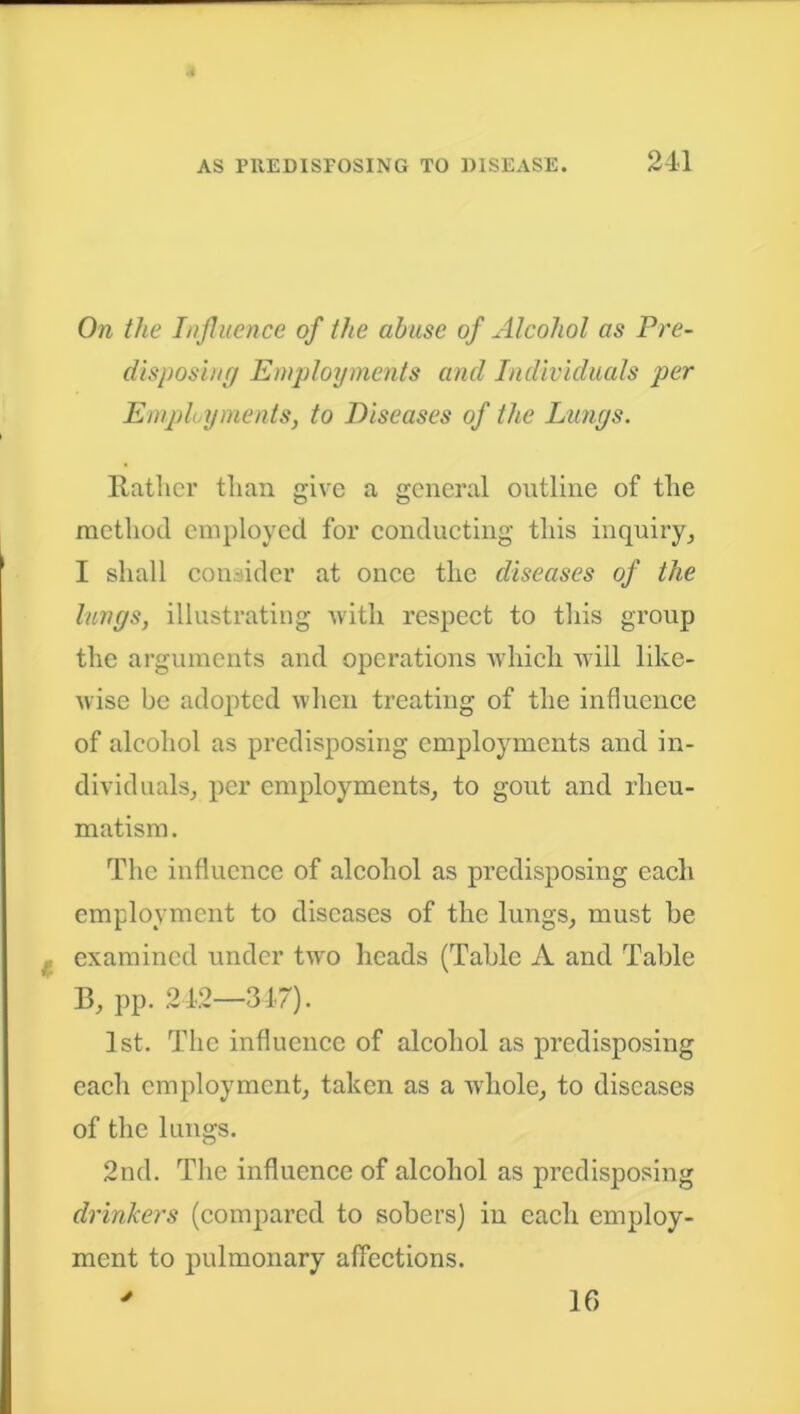 On the Influence of the abuse of Alcohol as Pre- disposing Employments and Individuals per Employments, to Diseases of the Lungs. Rather than give a general outline of the method employed for conducting this inquiry, I shall consider at once the diseases of the lungs, illustrating with respect to this group the arguments and operations which will like- wise be adopted when treating of the influence of alcohol as predisposing employments and in- dividuals, per employments, to gout and rheu- matism . The influence of alcohol as predisposing each employment to diseases of the lungs, must be examined under two heads (Table A and Table B, pp. 242—347). 1st. The influence of alcohol as predisposing each employment, taken as a whole, to diseases of the lungs. 2nd. The influence of alcohol as predisposing drinkers (compared to sobers) in each employ- ment to pulmonary affections. J 16