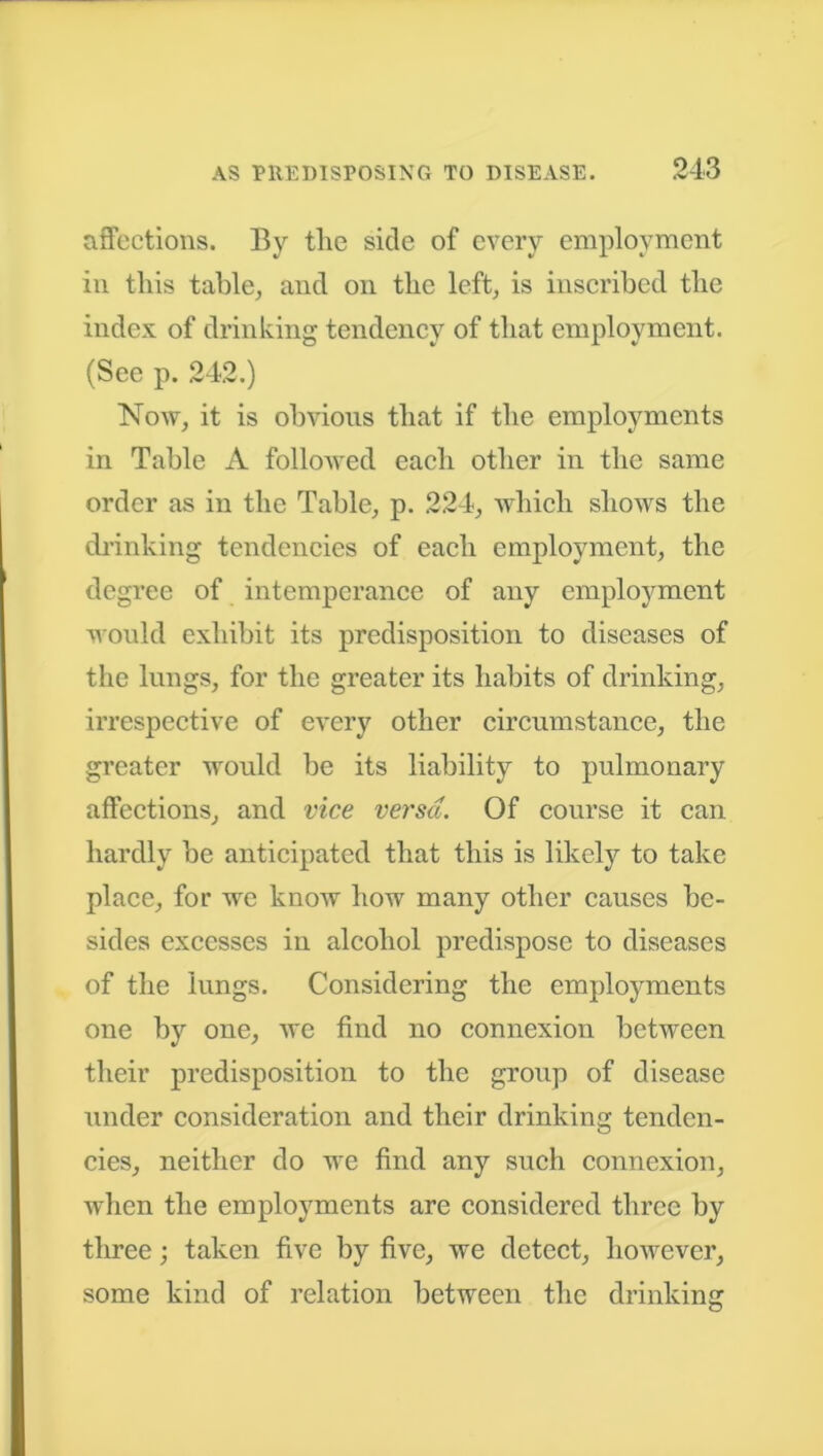 affections. By the side of every employment in this table, and on the left, is inscribed the index of drinking tendency of that employment. (See p. 242.) Now, it is obvious that if the employments in Table A followed each other in the same order as in the Table, p. 224, which shows the drinking tendencies of each employment, the degree of intemperance of any employment would exhibit its predisposition to diseases of the lungs, for the greater its habits of drinking, irrespective of every other circumstance, the greater would be its liability to pulmonary affections, and vice versa. Of course it can hardly be anticipated that this is likely to take place, for we know how many other causes be- sides excesses in alcohol predispose to diseases of the lungs. Considering the employments one by one, we find no connexion between their predisposition to the group of disease under consideration and their drinking tenden- cies, neither do we find any such connexion, when the employments are considered three by three; taken five by five, we detect, however, some kind of relation between the drinkinsr