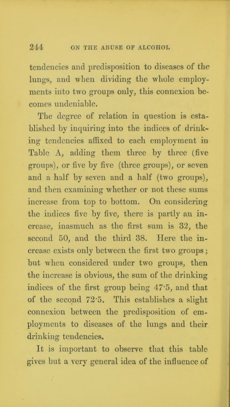 tendencies and predisposition to diseases of the lungs, and when dividing the whole employ- ments into two groups only, this connexion be- comes undeniable. The degree of relation in question is esta- blished by inquiring into the indices of drink- ing tendencies affixed to each employment in Table A, adding them three by three (five groups), or five by five (three groups), or seven and a half by seven and a half (two groups), and then examining whether or not these sums increase from top to bottom. On considering the indices five by five, there is partly an in- crease, inasmuch as the first sum is 32, the second 50, and the third 38. Here the in- crease exists only between the first two groups; but when considered under two groups, then the increase is obvious, the sum of the drinking indices of the first group being 47*5, and that of the second 72‘5. This establishes a slight connexion between the predisposition of em- ployments to diseases of the lungs and their drinking tendencies. It is important to observe that this table gives but a very general idea of the influence of