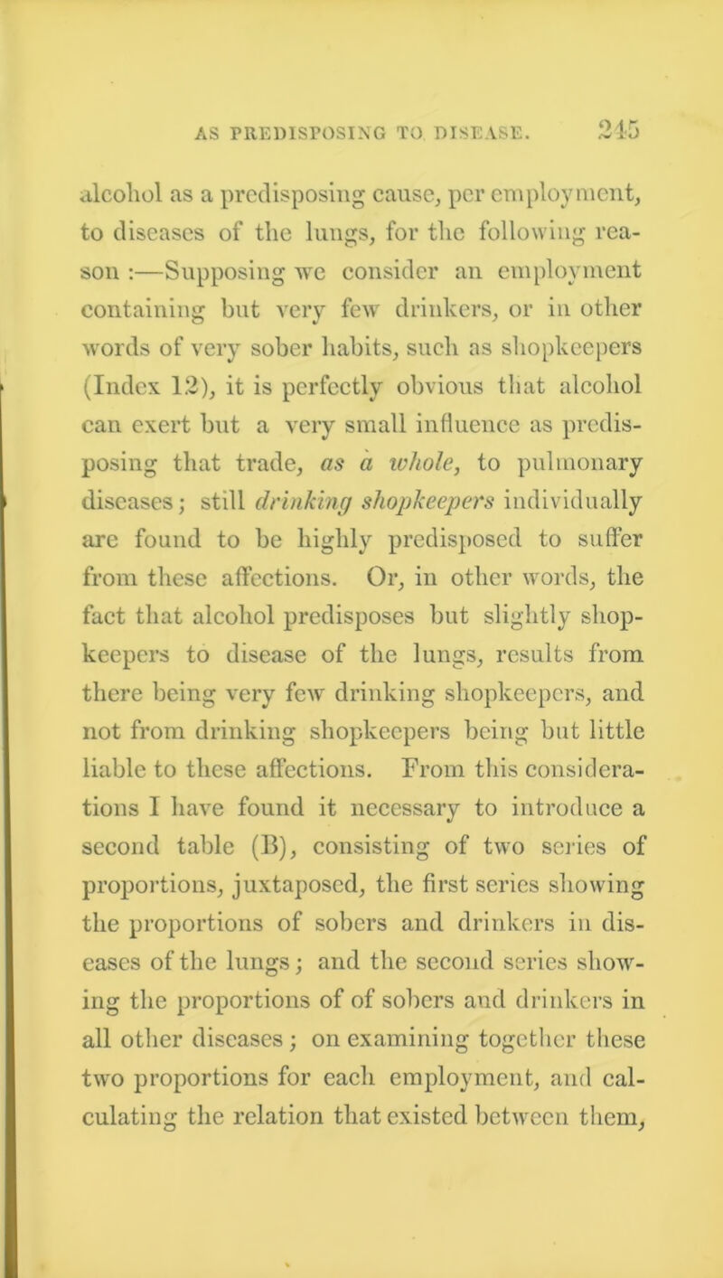 alcohol as a predisposing cause, per employment, to diseases of the lungs, for the following rea- son :—Supposing we consider an employment containing but very few drinkers, or in other words of very sober habits, such as shopkeepers (Index 1.2), it is perfectly obvious that alcohol can exert but a very small influence as predis- posing that trade, as a lohole, to pulmonary diseases; stdl drinking shopkeepers individually are found to be highly predisposed to suffer from these affections. Or, in other words, the fact that alcohol predisposes but slightly shop- keepers to disease of the lungs, results from there being very few drinking shopkeepers, and not from drinking shopkeepers being but little liable to these affections. From this considera- tions I have found it necessary to introduce a second table (B), consisting of two series of proportions, juxtaposed, the first series showing the proportions of sobers and drinkers in dis- eases of the lungs; and the second series show- ing the proportions of of sobers and drinkers in all other diseases ; on examining together these two proportions for each employment, and cal- culating the relation that existed between them.