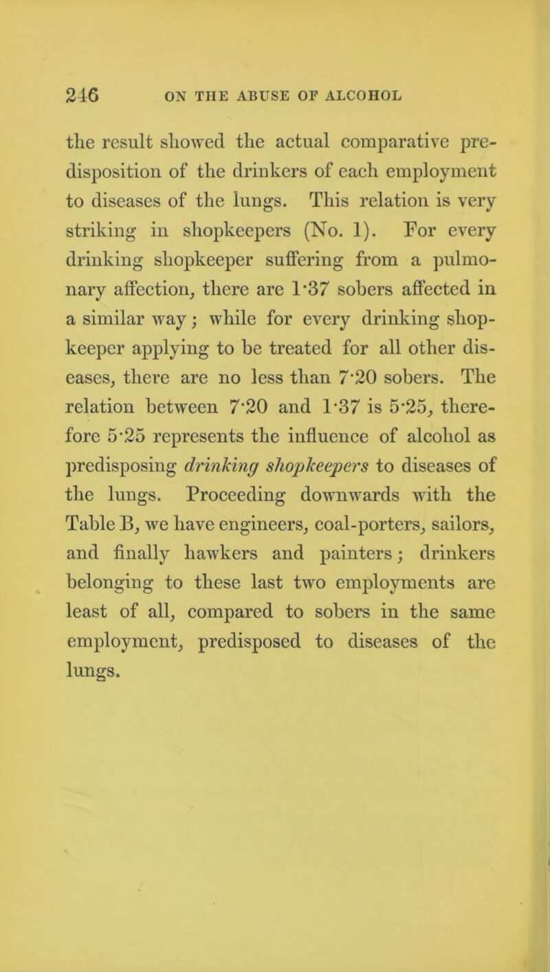 the result showed the actual comparative pre- disposition of the drinkers of each employment to diseases of the lungs. This relation is very striking in shopkeepers (No. 1). For every drinking shopkeeper suffering from a pulmo- nary affection, there are l-37 sobers affected in a similar way; while for every drinking shop- keeper applying to he treated for all other dis- eases, there are no less than 7‘20 sobers. The relation between 7’20 and T37 is 5-25, there- fore 5’25 represents the influence of alcohol as predisposing drinking shopkeepers to diseases of the lungs. Proceeding downwards with the Table B, we have engineers, coal-porters, sailors, and finally hawkers and painters; drinkers belonging to these last two employments are least of all, compared to sobers in the same employment, predisposed to diseases of the lungs.