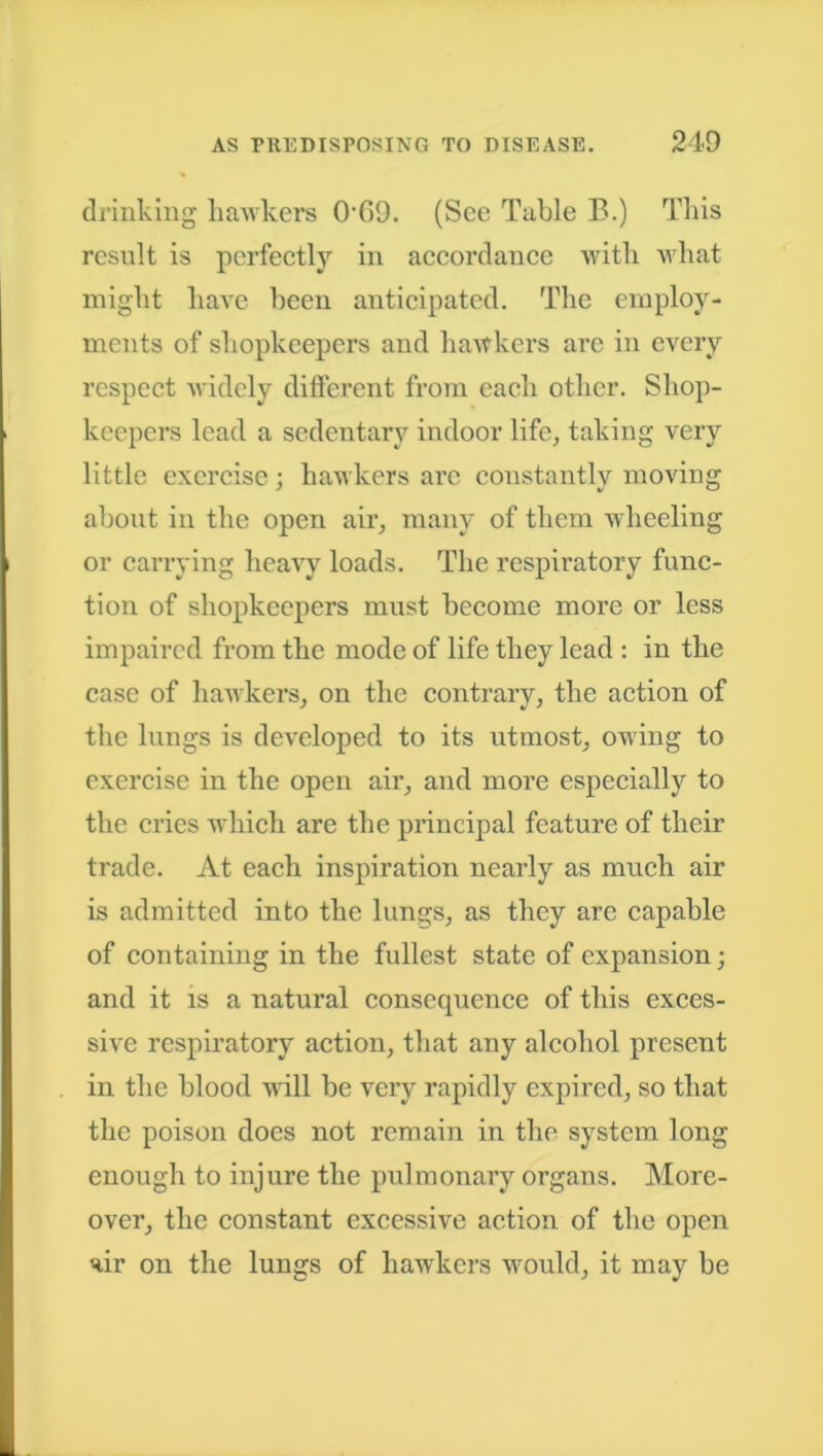 drinking hawkers OG9. (See Table B.) This result is perfectly in accordance with what might have been anticipated. The employ- ments of shopkeepers and hawkers arc in every respect widely different from each other. Shop- keepers lead a sedentary indoor life, taking very little exercise; hawkers arc constantly moving about in the open air, many of them wheeling or carrying heavy loads. The respiratory func- tion of shopkeepers must become more or less impaired from the mode of life they lead : in the case of hawkers, on the contrary, the action of the lungs is developed to its utmost, owing to exercise in the open air, and more especially to the cries which are the principal feature of their trade. At each inspiration nearly as much air is admitted into the lungs, as they are capable of containing in the fullest state of expansion; and it is a natural consequence of this exces- sive respiratory action, that any alcohol present in the blood will be very rapidly expired, so that the poison does not remain in the system long enough to injure the pulmonary organs. More- over, the constant excessive action of the open air on the lungs of hawkers would, it may be