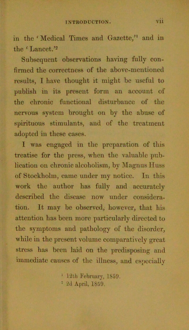 in the ‘ Medical Times and Gazette/1 and in the ‘ Lancet.’2 Subsequent observations having fully con- firmed the correctness of the above-mentioned results, I have thought it might be useful to publish in its present form an account of the chronic functional disturbance of the nervous system brought on by the abuse of spirituous stimulants, and of the treatment adopted in these cases. I was engaged in the preparation of this treatise for the press, when the valuable pub- lication on chronic alcoholism, by Magnus lluss of Stockholm, came under my notice. In this work the author has fully and accurately described the disease now under considera- tion. It may be observed, however, that his attention has been more particularly directed to the symptoms and pathology of the disorder, while in the present volume comparatively great stress has been laid on the predisposing and immediate causes of the illness, and especially 1 12th February, 1859. 5 2d April, 1859.