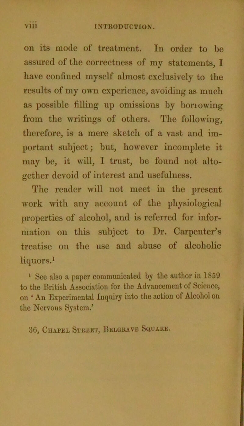 on its mode of treatment. In order to be assured of the correctness of my statements, I have confined myself almost exclusively to the results of my own experience, avoiding as much as possible filling up omissions by bon owing from the writings of others. The following, therefore, is a mere sketch of a vast and im- portant subject; but, however incomplete it may be, it will, I trust, be found not alto- gether devoid of interest and usefulness. The reader will not meet in the present work with any account of the physiological properties of alcohol, and is referred for infor- mation on this subject to I)r. Carpenter’s treatise on the use and abuse of alcoholic liquors.1 1 See also a paper communicated by the author in 1S59 to the British Association for the Advancement of Science, on ‘ An Experimental Inquiry into the action of Alcohol on the Nervous System.* 30, CuA.ri:i, Street, Beuuiave Square.