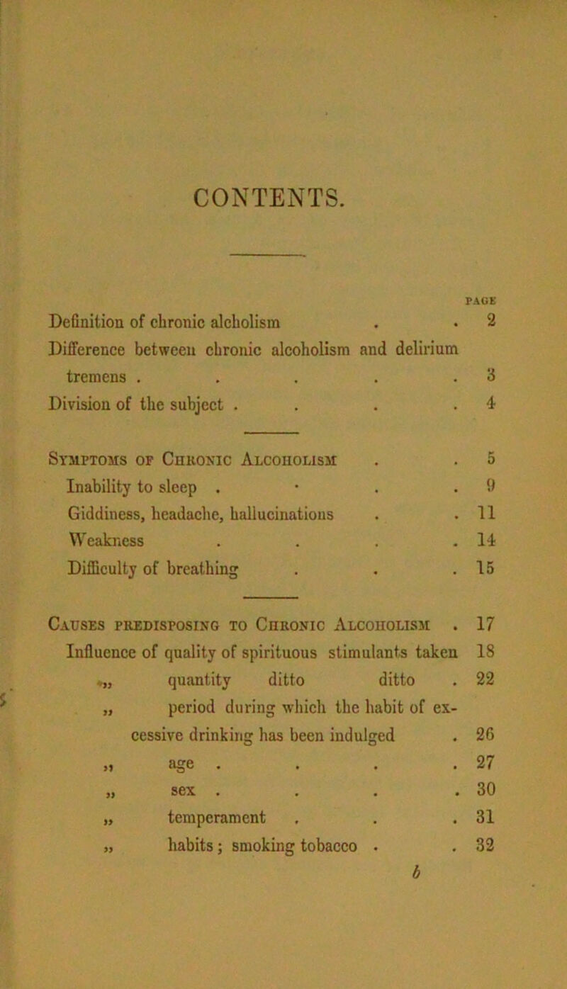 CONTENTS. PAGE Definition of chronic alckolism . • 2 Difference between chronic alcoholism and delirium tremens . . . . .3 Division of the subject . . .4 Symptoms of Chronic Alcoholism . . 5 Inability to sleep . • . .9 Giddiness, headache, hallucinations . .11 Weakness . . . .14 Difficulty of breathing . . .15 S' Causes predisposing to Chronic Alcoholism . 17 Influence of quality of spirituous stimulants taken 18 quantity ditto ditto 22 99 period during which the habit of ex- cessive drinking has been indulged 26 9} age . 27 99 sex .... 30 99 temperament 31 99 habits; smoking tobacco . 32 b