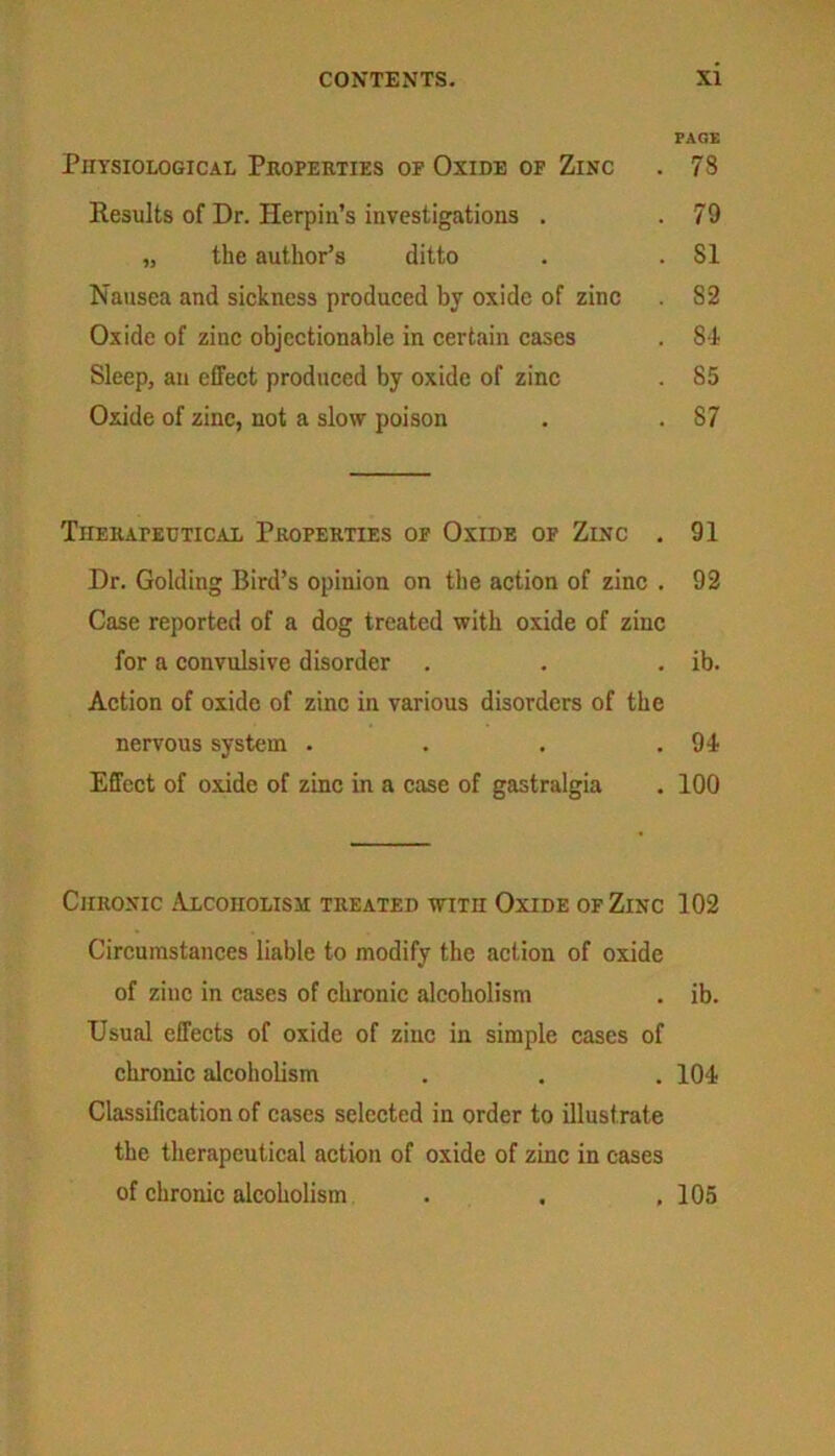 Physiological Properties of Oxide of Zinc Results of Dr. Herpin’s investigations . „ the author’s ditto Nausea and sickness produced by oxide of zinc Oxide of zinc objectionable in certain cases Sleep, an effect produced by oxide of zinc Oxide of zinc, not a slow poison Therapeutical Properties of Oxide of Zinc . Dr. Golding Bird’s opinion on the action of zinc . Case reported of a dog treated witli oxide of zinc for a convulsive disorder Action of oxide of zinc in various disorders of the nervous system .... Effect of oxide of zinc in a case of gastralgia Chronic Alcoholism treated with Oxide of Zinc Circumstances liable to modify the action of oxide of zinc in cases of chronic alcoholism Usual effects of oxide of zinc in simple cases of chronic alcoholism Classification of cases selected in order to illustrate the therapeutical action of oxide of zinc in cases of chronic alcoholism . xi PAGE 73 79 51 52 84 85 S7 91 92 ib. 94 100 102 ib. 104 105