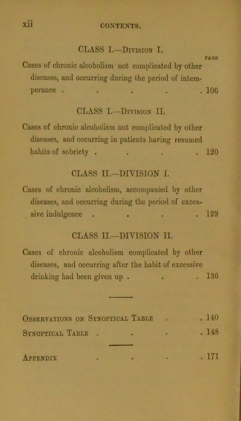 CLASS I.—Division I. FAGK Cases of chronic alcoholism not complicated by other diseases, and occurring during the period of intem- perance . . . . .100 CLASS I.—Division II. Cases of chronic alcoholism not complicated by other diseases, and occurring in patients having resumed habits of sobriety .... 120 CLASS II.—DIVISION I. Cases of chronic alcoholism, accompanied by other diseases, and occurring during the period of exces- sive indulgence . . . .129 CLASS II.—DIVISION II. Cases of chronic alcoholism complicated by other diseases, and occurring after the habit of excessive drinking had been given up . . .136 Observations on Synoptical Table . .140 Synoptical Table .... 148 Appendix . 171