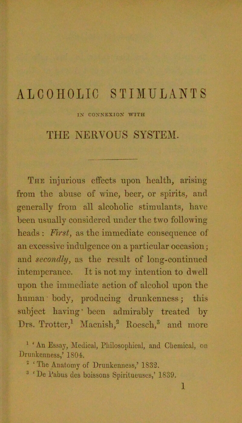 ALCOHOLIC STIMULANTS I.V CONNEXION WITH THE NERVOUS SYSTEM. The injurious effects upon health, arising from the abuse of wine, beer, or spirits, and generally from all alcoholic stimulants, have been usually considered under the two following heads : First, as the immediate consequence of an excessive indulgence on a particular occasion; and secondly, as the result of long-continued intemperance. It is not my intention to dwell upon the immediate action of alcohol upon the human body, producing drunkenness; this subject having* been admirably treated by Drs. Trotter,1 * Macnish,3 Roesch,3 and more 1 ‘ An Essay, Medical, Philosophical, and Chemical, on Drunkenness,’ 1804. 1 ‘ The Anatomy of Drunkenness,’ 1S32. 3 * De l'abus des boissons Spiritueuses,’ 1S39.