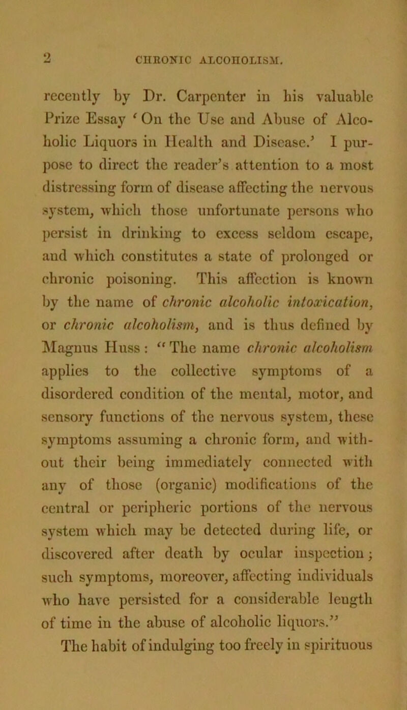 recently by Dr. Carpenter in bis valuable Prize Essay ‘ On the Use and Abuse of Alco- holic Liquors in Health and Disease.’ I pur- pose to direct the reader’s attention to a most distressing form of disease affecting the nervous system, which those unfortunate persons who persist in drinking to excess seldom escape, and which constitutes a state of prolonged or chronic poisoning. This affection is known by the name of chronic alcoholic intoxication, or chronic alcoholism, and is thus defined by Magnus Huss : “ The name chronic alcoholism applies to the collective symptoms of a disordered condition of the mental, motor, and sensory functions of the nervous system, these symptoms assuming a chronic form, and with- out their being immediately connected with any of those (organic) modifications of the central or peripheric portions of the nervous system which may be detected during life, or discovered after death by ocular inspection; such symptoms, moreover, affecting individuals who have persisted for a considerable leugth of time in the abuse of alcoholic liquors.” The habit of indulging too freely in spirituous