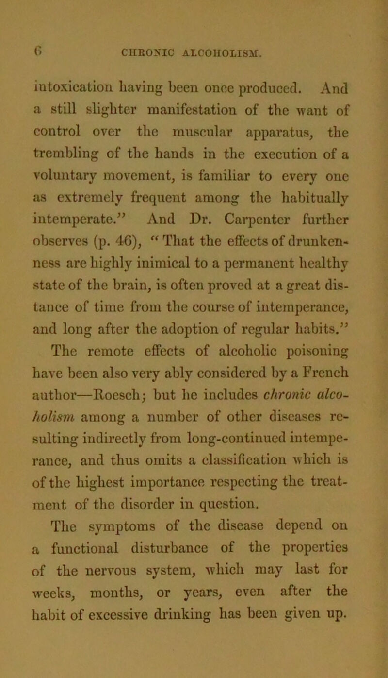 intoxication having been once produced. And a still slighter manifestation of the want of control over the muscular apparatus, the trembling of the hands in the execution of a voluntary movement, is familiar to every one as extremely frequent among the habitually intemperate.” And Dr. Carpenter further observes (p. 46), “ That the effects of drunken- ness are highly inimical to a permanent healthy state of the brain, is often proved at a great dis- tance of time from the course of intemperance, and long after the adoption of regular habits.” The remote effects of alcoholic poisoning have been also very ably considered by a French author—Roesch; but he includes chronic alco- holism among a number of other diseases re- sulting indirectly from long-continued intempe- rance, and thus omits a classification which is of the highest importance respecting the treat- ment of the disorder in question. The symptoms of the disease depend on a functional disturbance of the properties of the nervous system, which may last for weeks, months, or years, even after the habit of excessive drinking has been given up.