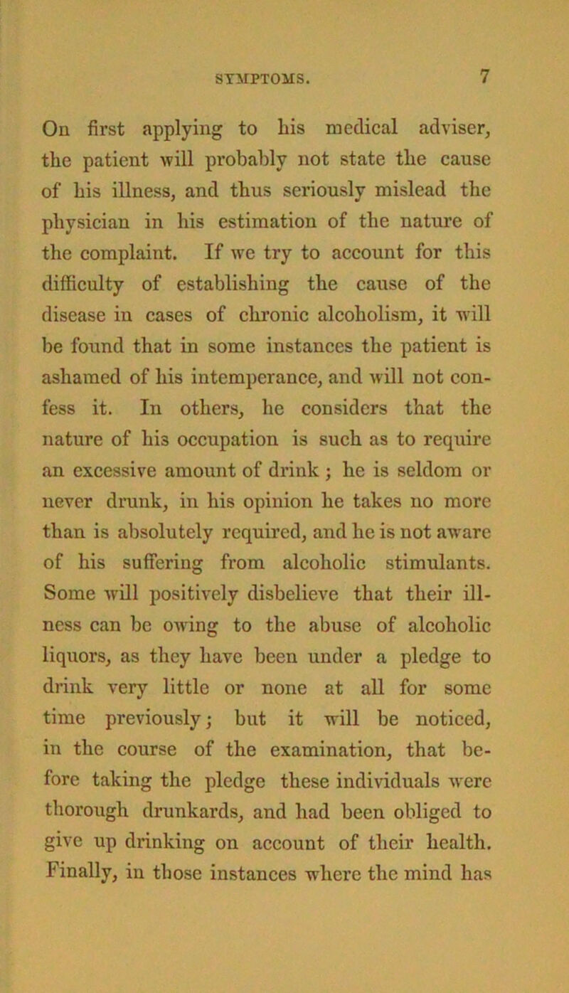 On first applying to his medical adviser, the patient will probably not state the cause of his illness, and thus seriously mislead the physician in his estimation of the nature of the complaint. If we try to account for this difficulty of establishing the cause of the disease in cases of chronic alcoholism, it w-ill be found that in some instances the patient is ashamed of his intemperance, and will not con- fess it. In others, he considers that the nature of hi3 occupation is such as to require an excessive amount of drink ; he is seldom or never drunk, in his opinion he takes no more than is absolutely required, and he is not aware of his suffering from alcoholic stimulants. Some will positively disbelieve that their ill- ness can be owing to the abuse of alcoholic liquors, as they have been under a pledge to drink very little or none at all for some time previously; but it will be noticed, in the course of the examination, that be- fore taking the pledge these individuals were thorough drunkards, and had been obliged to give up drinking on account of their health. Finally, in those instances where the mind has