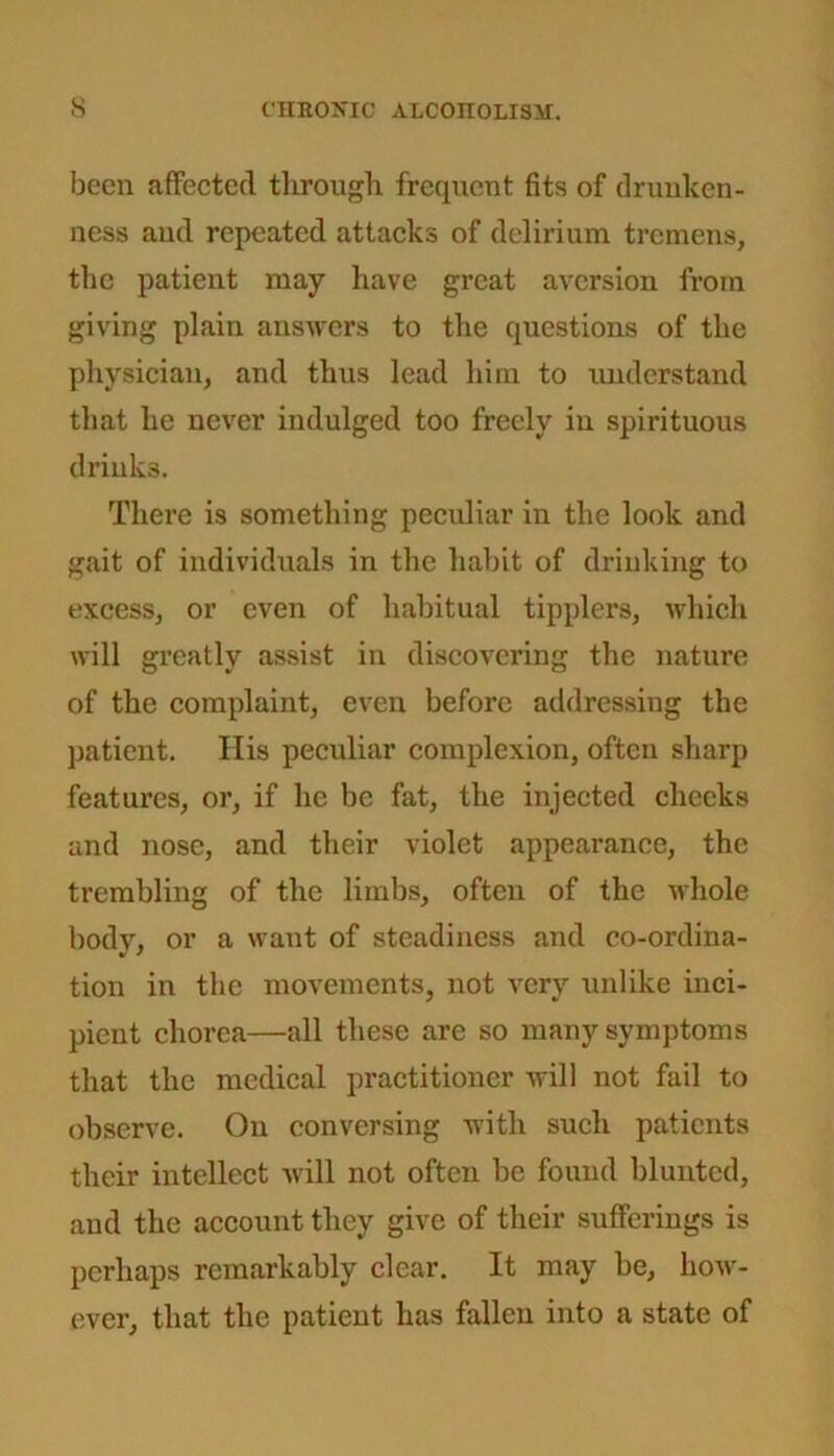 been affected through frequent fits of drunken- ness and repeated attacks of delirium tremens, the patient may have great aversion from giving plain answers to the questions of the physician, and thus lead him to understand that he never indulged too freely in spirituous drinks. There is something peculiar in the look and gait of individuals in the habit of drinking to excess, or even of habitual tipplers, which will greatly assist in discovering the nature of the complaint, even before addressing the patient. His peculiar complexion, often sharp features, or, if he be fat, the injected checks and nose, and their violet appearance, the trembling of the limbs, often of the whole body, or a want of steadiness and co-ordina- tion in the movements, not very unlike inci- pient chorea—all these are so many symptoms that the medical practitioner will not fail to observe. On conversing with such patients their intellect will not often be found blunted, and the account they give of their sufferings is perhaps remarkably clear. It may be, how- ever, that the patient has fallen into a state of