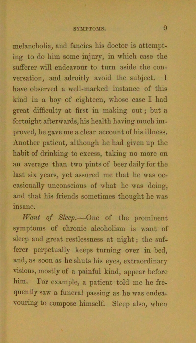 melancholia, and fancies his doctor is attempt- ing to do him some injury, in which case the sufferer will endeavour to turn aside the con- versation, and adroitly avoid the subject. I have observed a well-marked instance of this kind in a boy of eighteen, whose case I had great difficulty at first in making out; but a fortnight afterwards, his health having much im- proved, he gave me a clear account of his illness. Another patient, although he had given up the habit of drinking to excess, taking no more on an average than two pints of beer daily for the last six years, yet assured me that lie was oc- casionally unconscious of what lie was doing, and that his friends sometimes thought he was insane. Want of Sleep.—One of the prominent symptoms of chronic alcoholism is want of sleep and great restlessness at night; the suf- ferer perpetually keeps turning over in bed, and, as soon as he shuts his eyes, extraordinary visions, mostly of a painful kind, appear before him. For example, a patient told me lie fre- quently saw a funeral passing as he was endea- vouring to compose himself. Sleep also, when