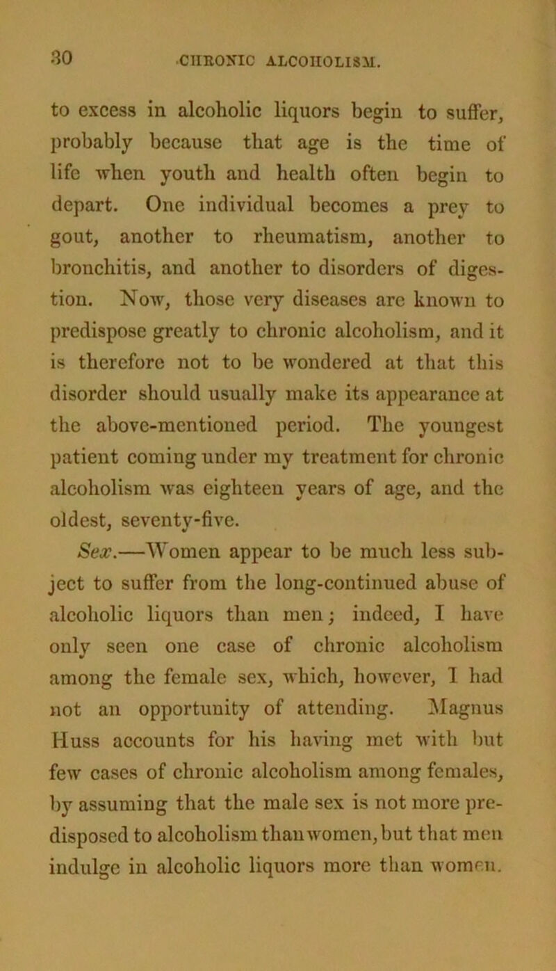 to excess in alcoholic liquors begin to suffer, probably because that age is the time of life when youth and health often begin to depart. One individual becomes a prey to gout, another to rheumatism, another to bronchitis, and another to disorders of diges- tion. Now, those very diseases arc known to predispose greatly to chronic alcoholism, and it is therefore not to be wondered at that this disorder should usually make its appearance at the above-mentioned period. The youngest patient coming under my treatment for chronic alcoholism was eighteen years of age, and the oldest, seventy-five. Sex.—Women appear to be much less sub- ject to suffer from the long-continued abuse of alcoholic liquors than men; indeed, I have only seen one case of chronic alcoholism among the female sex, which, however, 1 had not an opportunity of attending. Magnus Iiuss accounts for his having met with but few cases of chronic alcoholism among females, by assuming that the male sex is not more pre- disposed to alcoholism than women, but that men indulge in alcoholic liquors more than women.