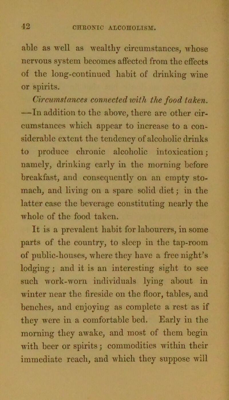 able as 11611 as wealthy circumstances, whose nervous system becomes affected from the effects of the long-continued habit of drinking wine or spirits. Circumstances connected with the food taken. —In addition to the above, there are other cir- cumstances which appear to increase to a con- siderable extent the tendency of alcoholic drinks to produce chronic alcoholic intoxication; namely, drinking early in the morning before breakfast, and consequently on an empty sto- mach, and living on a spare solid diet; in the latter case the beverage constituting nearly the whole of the food taken. It is a prevalent habit for labourers, in some parts of the country, to sleep in the tap-room of public-houses, where they have a free night’s lodging; and it is an interesting sight to see such work-worn individuals lying about in winter near the fireside on the floor, tables, and benches, and enjoying as complete a rest as if they were in a comfortable bed. Early in the morning they awake, and most of them begin with beer or spirits; commodities within their immediate reach, and which they suppose will