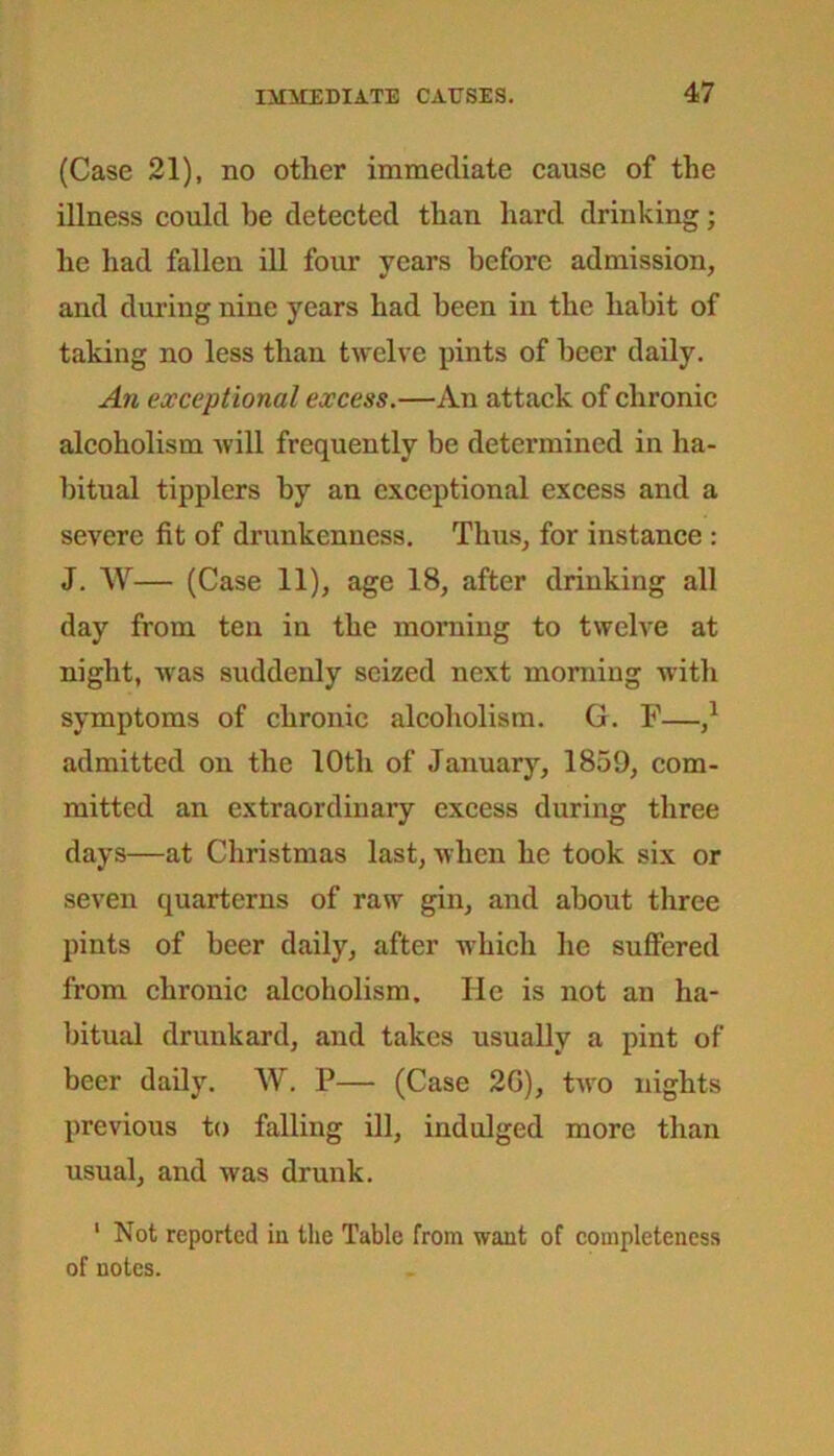 (Case 21), no other immediate cause of the illness could he detected than hard drinking; he had fallen ill four years before admission, and during nine years had been in the habit of taking no less than twelve pints of beer daily. An exceptional excess.—An attack of chronic alcoholism will frequently be determined in ha- bitual tipplers by an exceptional excess and a severe fit of drunkenness. Thus, for instance : J. W— (Case 11), age 18, after drinking all day from ten in the morning to twelve at night, was suddenly seized next morning with symptoms of chronic alcoholism. G. F— admitted on the 10th of January, 1859, com- mitted an extraordinary excess during three days—at Christmas last, when he took six or seven quarterns of raw gin, and about three pints of beer daily, after which he suffered from chronic alcoholism. He is not an ha- bitual drunkard, and takes usually a pint of beer daily. W. P— (Case 2G), two nights previous to falling ill, indulged more than usual, and was drunk. 1 Not reported iu the Table from want of completeness of notes.