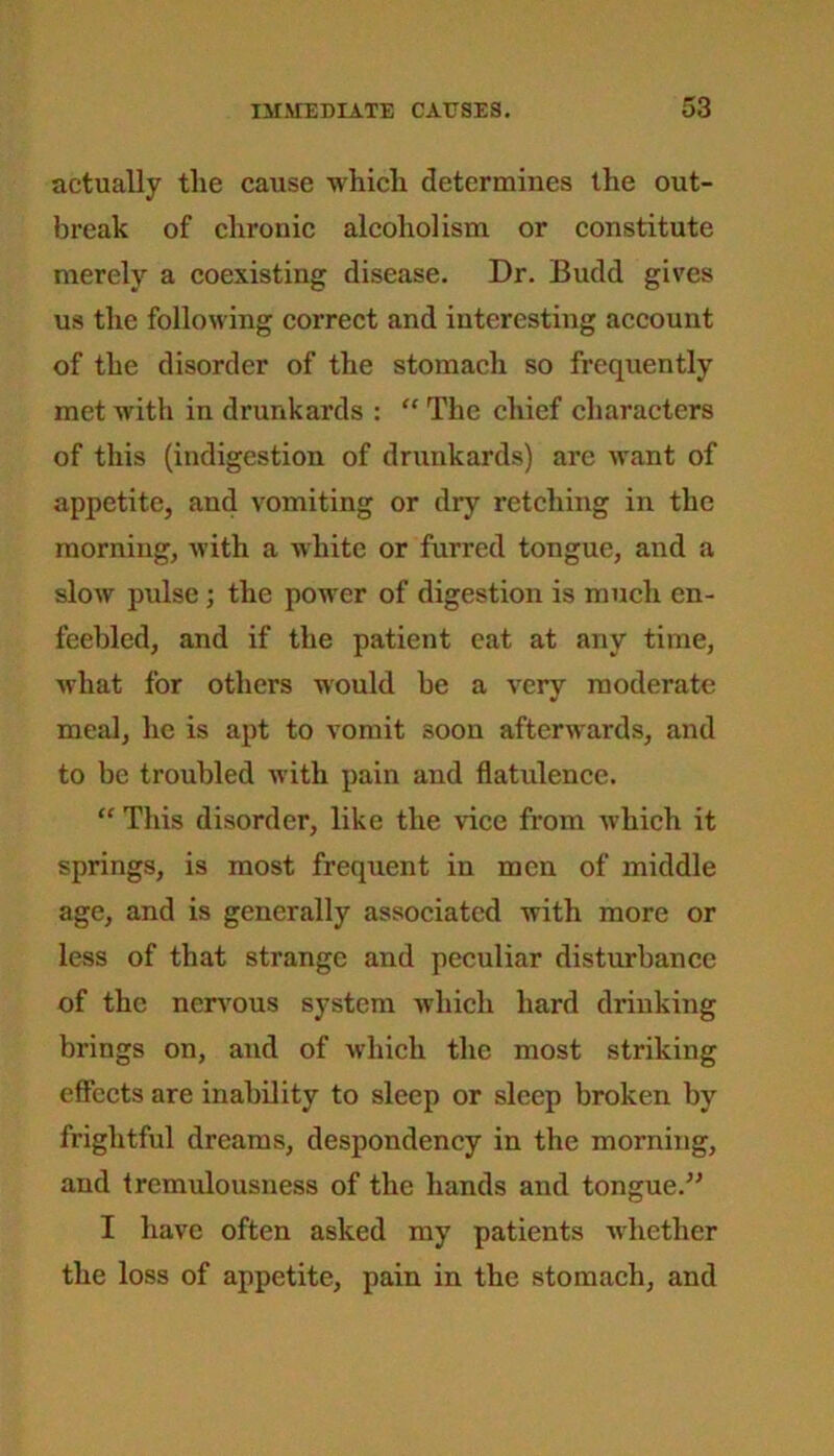 actually tlie cause -which determines the out- break of chronic alcoholism or constitute merely a coexisting disease. Dr. Budd gives us the following correct and interesting account of the disorder of the stomach so frequently met with in drunkards : “ The chief characters of this (indigestion of drunkards) are want of appetite, and vomiting or dry retching in the morning, with a white or furred tongue, and a slow pulse; the power of digestion is much en- feebled, and if the patient eat at any time, what for others would be a very moderate meal, he is apt to vomit soon afterwards, and to be troubled with pain and flatulence. “ This disorder, like the vice from which it springs, is most frequent in men of middle age, and is generally associated with more or less of that strange and peculiar disturbance of the nervous system which hard drinking brings on, and of which the most striking effects are inability to sleep or sleep broken by frightful dreams, despondency in the morning, and tremulousness of the hands and tongue.” I have often asked my patients whether the loss of appetite, pain in the stomach, and