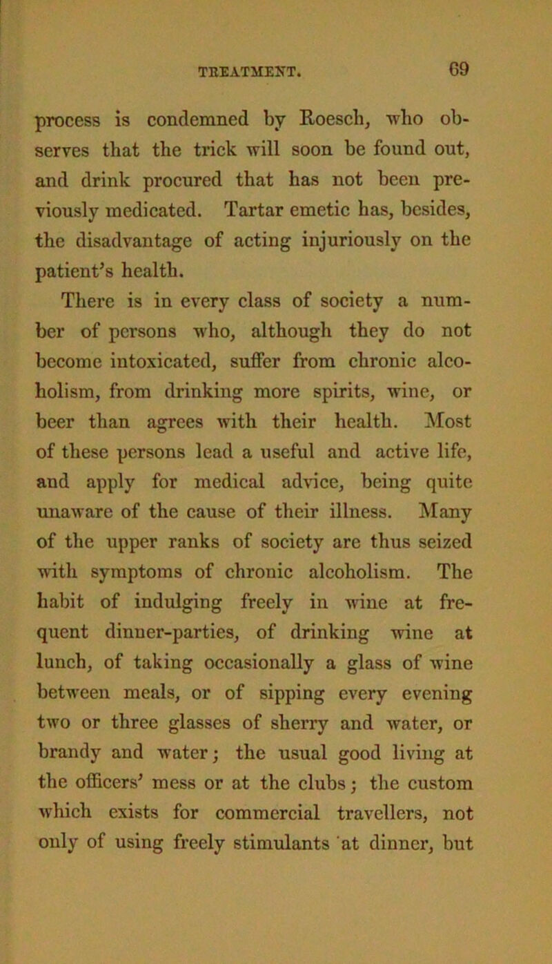 process is condemned by Roesch, who ob- serves that the trick will soon be found out, and drink procured that has not been pre- viously medicated. Tartar emetic has, besides, the disadvantage of acting injuriously on the patient’s health. There is in every class of society a num- ber of persons who, although they do not become intoxicated, suffer from chronic alco- holism, from drinking more spirits, wine, or beer than agrees with their health. Most of these persons lead a useful and active life, and apply for medical advice, being quite unaware of the cause of their illness. Many of the upper ranks of society are thus seized with symptoms of chronic alcoholism. The habit of indulging freely in wine at fre- quent dinner-parties, of drinking wine at lunch, of taking occasionally a glass of wine between meals, or of sipping every evening two or three glasses of sherry and Avater, or brandy and water; the usual good living at the officers’ mess or at the clubs; the custom Avhich exists for commercial travellers, not only of using freely stimulants at dinner, but