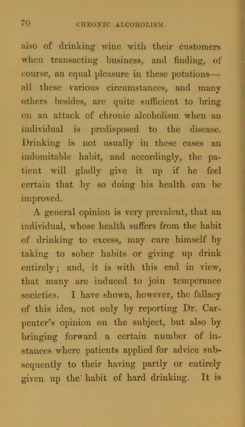 also of drinking nine with their customers when transacting business, and finding, of course, an equal pleasure in these potations— all these various circumstances, and many others besides, are quite sufficient to bring on an attack of chronic alcoholism when an individual is predisposed to the disease. Drinking is not usually in these cases an indomitable habit, and accordingly, the pa- tient will gladly give it up if he feel certain that by so doing his health can be improved. A general opinion is very prevalent, that an individual, -whose health suffers from the habit of drinking to excess, may cure himself by taking to sober habits or giving up drink entirely; and, it is with this end in view, that many are induced to join temperance societies. I have shown, however, the fallacy of this idea, not only by reporting Dr. Car- penter’s opinion on the subject, but also by bringing forward a certain number of in- stances where patients applied for advice sub- sequently to their having partly or entirely given up the' habit of hard drinking. It is