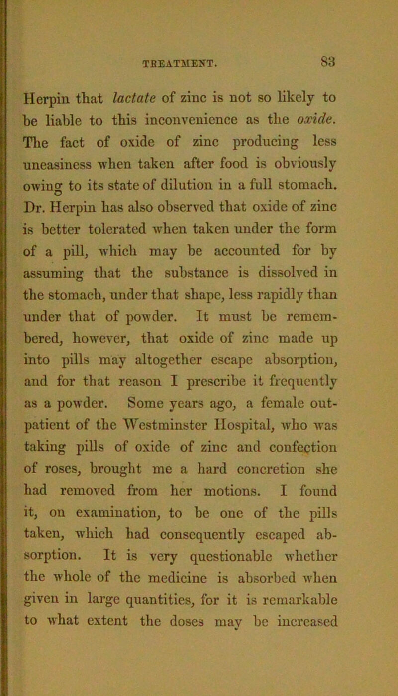 Herpin that lactate of zinc is not so likely to be liable to this inconvenience as the oxide. The fact of oxide of zinc producing less uneasiness when taken after food is obviously owino- to its state of dilution in a full stomach. o Dr. Herpin has also observed that oxide of zinc is better tolerated when taken under the form of a pill, which may be accounted for by assuming that the substance is dissolved in the stomach, under that shape, less rapidly than under that of powder. It must be remem- bered, however, that oxide of zinc made up into pills may altogether escape absorption, and for that reason I prescribe it frequently as a powder. Some years ago, a female out- patient of the Westminster Hospital, who Avas taking pills of oxide of zinc and confection of roses, brought me a hard concretion she had removed from her motions. I found it, on examination, to be one of the pills taken, which had consequently escaped ab- sorption. It is very questionable whether the whole of the medicine is absorbed when given in large quantities, for it is remarkable to Avhat extent the doses may be increased