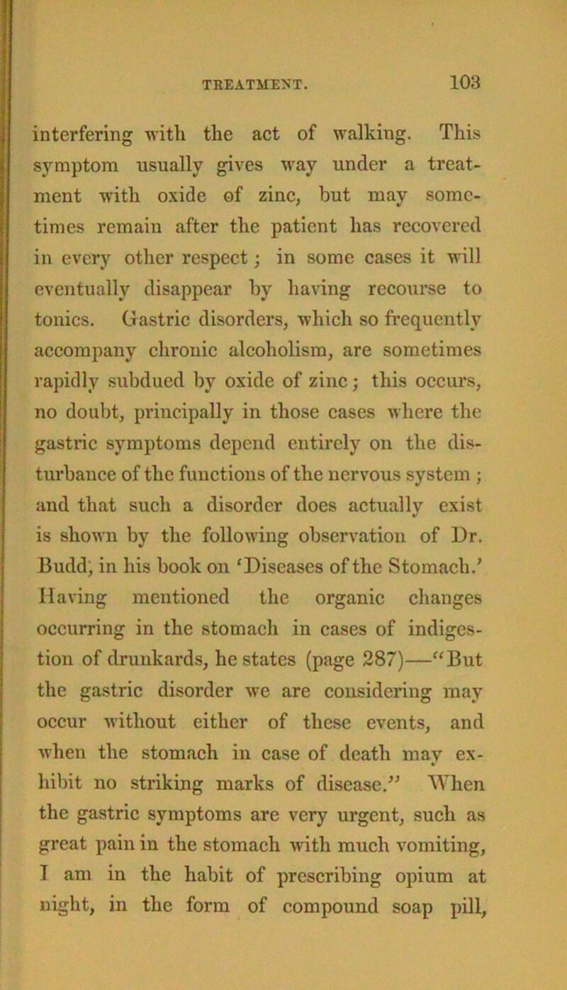 interfering with the act of walking. This symptom usually gives way under a treat- ment with oxide of zinc, but may some- times remain after the patient has recovered in every other respect; in some cases it will eventually disappear by having recourse to tonics. Gastric disorders, which so frequently accompany chronic alcoholism, are sometimes rapidly subdued by oxide of zinc; this occurs, no doubt, principally in those cases where the gastric symptoms depend entirely on the dis- turbance of the functions of the nervous system ; and that such a disorder does actually exist is shown by the following observation of Dr. Budd, in his book on ‘Diseases of the Stomach.’ Having mentioned the organic changes occurring in the stomach in cases of indiges- tion of drunkards, he states (page 287)—“But the gastric disorder we are considering may occur without either of these events, and when the stomach in case of death may ex- hibit no striking marks of disease.” When the gastric symptoms are very urgent, such as great pain in the stomach with much vomiting, I am in the habit of prescribing opium at night, in the form of compound soap pill,