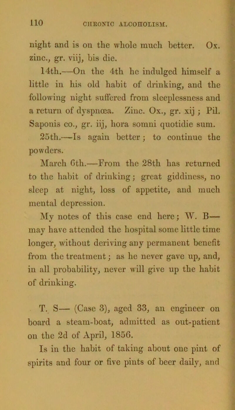 niglit and is on the whole much better. Ox. zinc., gr. viij, his die. 14th.—On the 4th he indulged himself a little in his old habit of drinking, and the following night suffered from sleeplessness and a return of dyspnoea. Zinc. Ox., gr. xij; Pil. Saponis co., gr. iij, hora somni quotidie sum. 25th.—Is again better; to continue the powders. March Oth.—From the 28th has returned to the habit of drinking; great giddiness, no sleep at night, loss of appetite, and much mental depression. My notes of this case end here; W. B— may have attended the hospital some little time longer, without deriving any permanent benefit from the treatment; as he never gave up, and, in all probability, never will give up the habit of drinking. T. S— (Case 3), aged 33, an engineer on board a steam-boat, admitted as out-patient on the 2d of April, 1856. Is in the habit of taking about one pint of spirits and four or five pints of beer daily, and