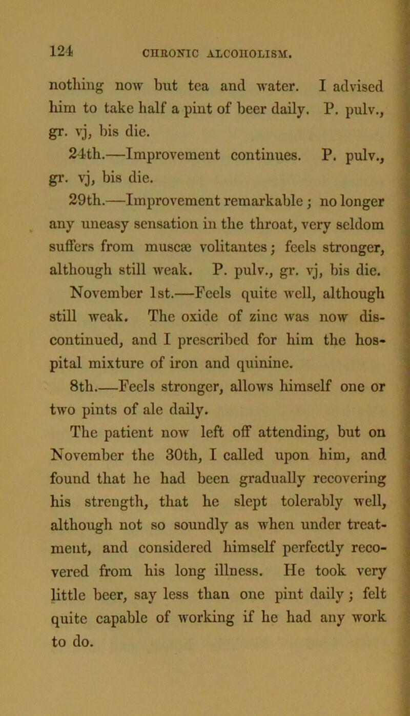 nothing now but tea and water. I advised him to take half a pint of beer daily. P. pulv., gr. vj, bis die. 24th.—Improvement continues. P. pulv., gr. vj, bis die. 29th.—Improvement remarkable; no longer any uneasy sensation in the throat, very seldom suffers from muscse volitantes; feels stronger, although still weak. P. pulv., gr. vj, bis die. November 1st.—Feels quite well, although still weak. The oxide of zinc was now dis- continued, and I prescribed for him the hos- pital mixture of iron and quinine. 8th.—Feels stronger, allows himself one or two pints of ale daily. The patient now left off attending, but on November the 30th, I called upon him, and found that he had been gradually recovering his strength, that he slept tolerably well, although not so soundly as when under treat- ment, and considered himself perfectly reco- vered from his long illness. He took very little beer, say less than one pint daily; felt quite capable of working if lie had any work to do.