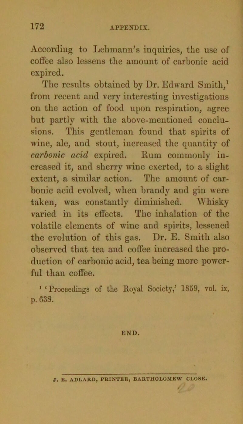 172 According to Lehmann’s inquiries, the use of coffee also lessens the amount of carbonic acid expired. The results obtained by Dr. Edward Smith/ from recent and very interesting investigations on the action of food upon respiration, agree but partly with the above-mentioned conclu- sions. This gentleman found that spirits of wine, ale, and stout, increased the quantity of carbonic acid expired. Rum commonly in- creased it, and sherry wine exerted, to a slight extent, a similar action. The amount of car- bonic acid evolved, when brandy and gin were taken, was constantly diminished. Whisky varied in its effects. The inhalation of the volatile elements of wine and spirits, lessened the evolution of this gas. Dr. E. Smith also observed that tea and coffee increased the pro- duction of carbonic acid, tea being more power- ful than coffee. 1 ‘Proceedings of the Royal Society,’ 1859, vol. ix, p. G38. END. J. E. ADLARD, PRINTER, BARTHOLOMEW CLOSE.