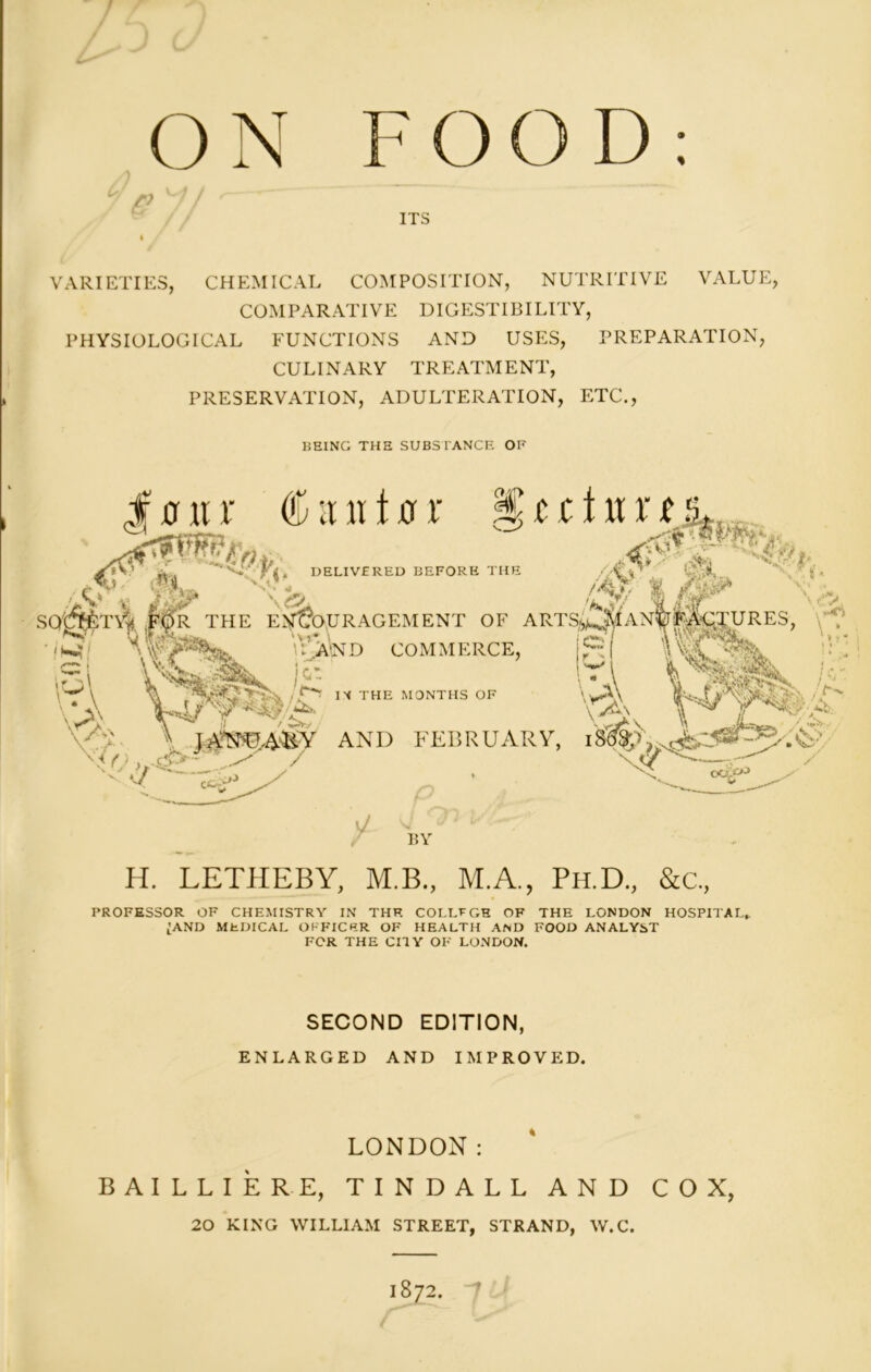 ON FOOD: VARIETIES, CHEMICAL COMPOSITION, NUTRITIVE VALUE, COMPARATIVE DIGESTIBILITY, PHYSIOLOGICAL FUNCTIONS AND USES, PREPARATION, CULINARY TREATMENT, PRESERVATION, ADULTERATION, ETC., BEING THE SUBSTANCE OF H. LETHEBY, M.B., M.A., Ph.D., &c, PROFESSOR OF CHEMISTRY IN THE COLLEGE OF THE LONDON HOSPITAL* ;and medical officer of health and food analyst FOR THE CITY OF LONDON. SECOND EDITION, ENLARGED AND IMPROVED. LONDON: BAILLIERE, TINDALL AND COX, 20 KING WILLIAM STREET, STRAND, W.C. 1872.