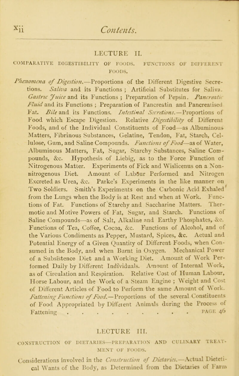 LECTURE II. COMPARATIVE DIGESTIBILITY OF FOODS. FUNCTIONS OF DIFFERENT FOODS. Phenomena of Digestion.—Proportions of the Different Digestive Secre- tions. Saliva and its Functions ; Artificial Substitutes for Saliva. Gastric Juice and its Functions; Preparation of Pepsin. Pancreati Fluid and its Functions ; Preparation of Pancreatin and Pancreaiised Fat. Bile and its Functions. Intestinal Secretions.—Proportions of Food which Escape Digestion. Relative Digestibility of Different Foods, and of the Individual Constituents of Food—as Albuminous Matters, Fibrinous Substances, Gelatine, Tendon, Fat, Starch, Cel- lulose, Gum, and Saline Compounds. Functions of Food—as of Water, Albuminous Matters, Fat, Sugar, Starchy Substances, Saline Com- pounds, &c. Hypothesis of Liebig, as to the Force Function of Nitrogenous Matter. Experiments of Fick and Wislicenus on a Non- nitrogenous Diet. Amount of LabCur Performed and Nitrogen Excreted as Urea, &c. Parke’s Experiments in the like manner on Two Soldiers. Smith’s Experiments on the Carbonic Acid Exhaled from the Lungs when the Body is at Rest and when at Work. Func- tions of Fat. Functions of Starchy and Saccharine Matters. Ther- motic and Motive Powers of Fat, Sugar, and Starch. Functions of Saline Compounds—as of Salt, Alkaline and Earthy Phosphates, Sec. Functions of Tea, Coffee, Cocoa, See. Functions of Alcohol, and of the Various Condiments as Pepper, Mustard, Spices, &c. Actual and Potential Energy of a Given Quantity of Different Foods, when Con- sumed in the Body, and when Burnt in Oxygen. Mechanical Power of a Subsistence Diet and a Working Diet. Amount of Work Per- formed Daily by Different Individuals. Amount of Internal M ork, as of Circulation and Respiration. Relative Cost of Human Labour, Horse Labour, and the Work of a Steam Engine ; Weight and to^t of Different Articles of Food to Perform the same Amount of W ork. Fattening Functions of Food. — Proportions of the several Constituents of Food Appropriated by Different Animals during the Process of Fattening ......... PAGE 4O LECTURE III. CONSTRUCTION OF DIETARIES—PREPARATION AND CULINARY TREAT- MENT OF FOODS. Considerations involved in the Construction of Dietaries.—Actual Dieteti-