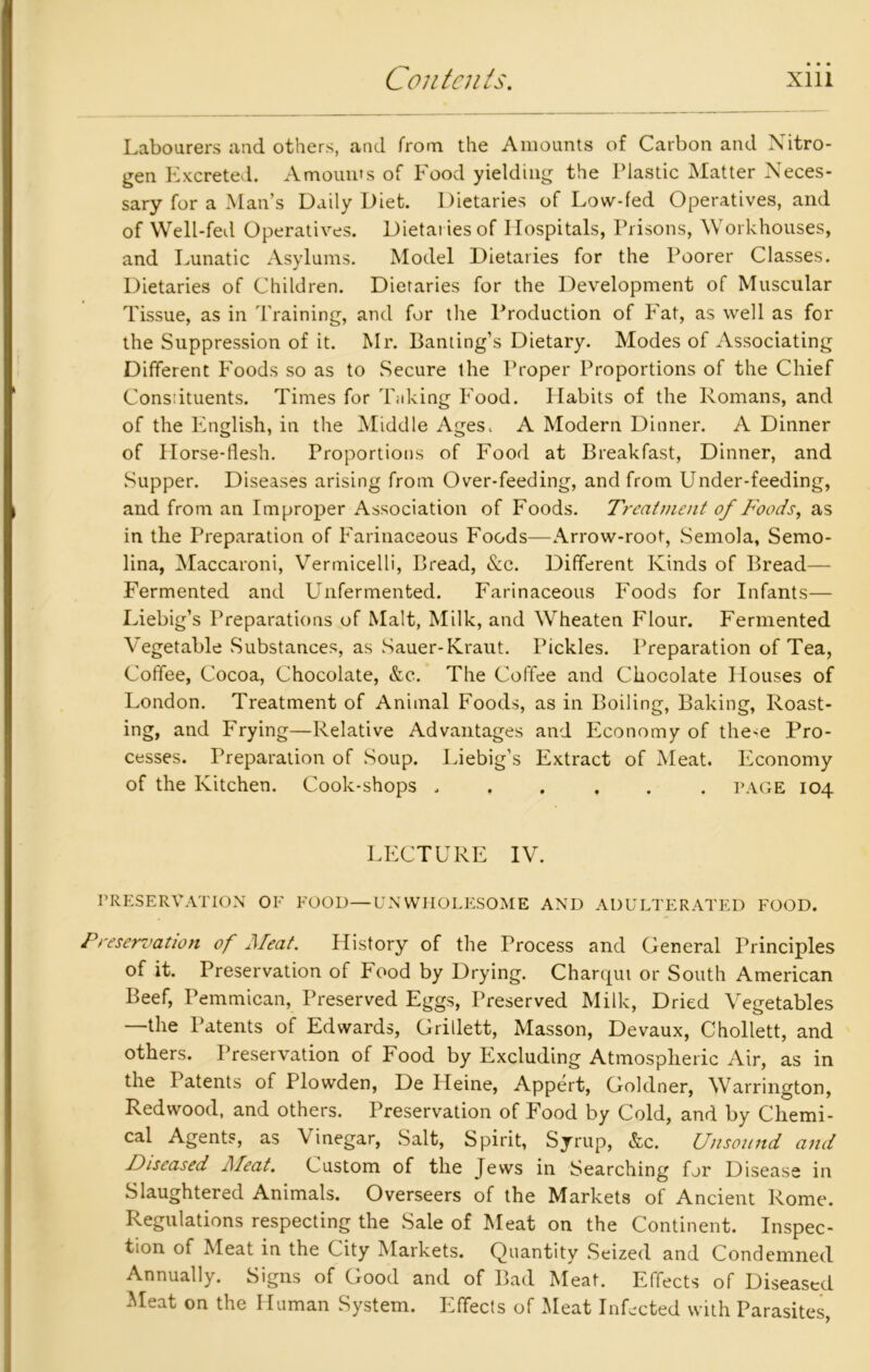 Labourers and others, and from the Amounts of Carbon and Nitro- gen Excreted. Amounts of Food yielding the Plastic Matter Neces- sary for a Man’s Daily Diet. Dietaries of Low-fed Operatives, and of Well-fed Operatives. Dietaries of Hospitals, Prisons, Workhouses, and Lunatic Asylums. Model Dietaries for the Poorer Classes. Dietaries of Children. Dietaries for the Development of Muscular Tissue, as in Training, and for tlie Production of Fat, as well as for the Suppression of it. Mr. Banting’s Dietary. Modes of Associating Different Foods so as to Secure the Proper Proportions of the Chief Constituents. Times for Taking Food. Habits of the Romans, and of the English, in the Middle Ages. A Modern Dinner. A Dinner of Horse-flesh. Proportions of Food at Breakfast, Dinner, and Supper. Diseases arising from Over-feeding, and from Under-feeding, and from an Improper Association of Foods. Treatment of Foods, as in the Preparation of Farinaceous Foods—Arrow-root, Semola, Semo- lina, Maccaroni, Vermicelli, Bread, &c. Different Kinds of Bread— Fermented and Unfermented. Farinaceous Foods for Infants— Liebig’s Preparations of Malt, Milk, and Wheaten Flour. Fermented Vegetable Substances, as Sauer-Kraut. Pickles. Preparation of Tea, Coffee, Cocoa, Chocolate, &c. The Coffee and Chocolate Houses of London. Treatment of Animal Foods, as in Boiling, Baking, Roast- ing, and Frying—Relative Advantages and Economy of the-e Pro- cesses. Preparation of Soup. Liebig’s Extract of Meat. Economy of the Kitchen. Cook-shops ...... page 104 LECTURE IV. PRESERVATION OF FOOD—UNWHOLESOME AND ADULTERATED FOOD. Preservation of Meat. History of the Process and General Principles of it. Preservation of Food by Drying. Charqui or South American Beef, Pemmican, Preserved Eggs, Preserved Milk, Dried Vegetables —the Patents of Edwards, Grillett, Masson, Devaux, Chollett, and others. Preservation of Food by Excluding Atmospheric Air, as in the Patents of Plowden, De Heine, Appert, Goklner, Warrington, Redwood, and others. Preservation of Food by Cold, and by Chemi- cal Agents, as Vinegar, Salt, Spirit, Syrup, &c. Unsound and Diseased Meat. Custom of the Jews in Searching for Disease in Slaughtered Animals. Overseers of the Markets of Ancient Rome. Regulations respecting the Sale of Meat on the Continent. Inspec- tion of Meat in the City Markets. Quantity Seized and Condemned Annually. Signs of Good and of Bad Meat. Effects of Diseased Meat on the Human System. Effects of Meat Infected with Parasites,