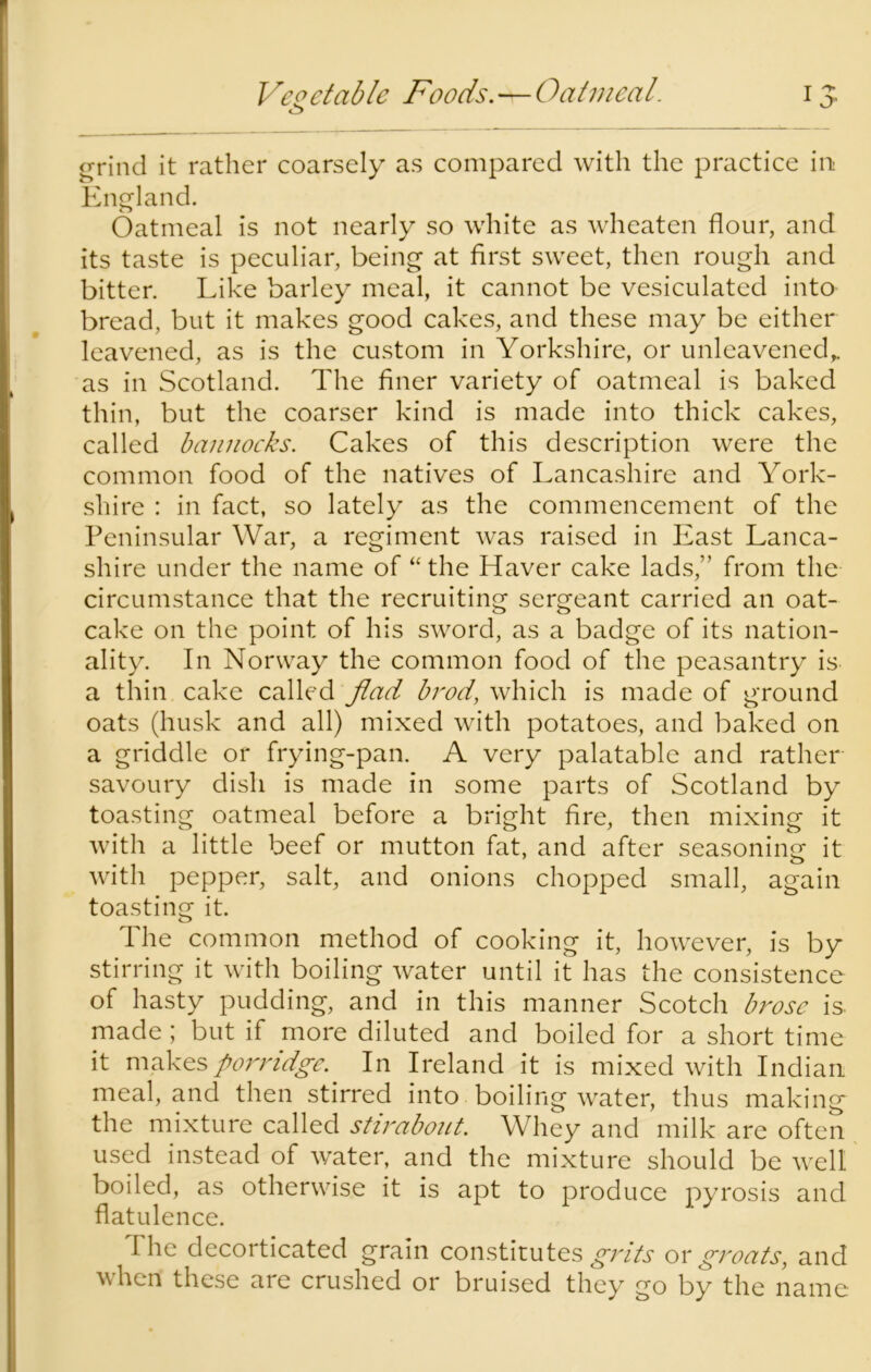 Vegetable Foods.^Oatmeal. 15. grind it rather coarsely as compared with the practice in England. Oatmeal is not nearly so white as wheaten flour, and its taste is peculiar, being at first sweet, then rough and bitter. Like barley meal, it cannot be vesiculated into bread, but it makes good cakes, and these may be either leavened, as is the custom in Yorkshire, or unleavened,, as in Scotland. The finer variety of oatmeal is baked thin, but the coarser kind is made into thick cakes, called bannocks. Cakes of this description were the common food of the natives of Lancashire and York- shire : in fact, so lately as the commencement of the Peninsular War, a regiment was raised in East Lanca- shire under the name of “ the Haver cake lads,” from the circumstance that the recruiting sergeant carried an oat- cake on the point of his sword, as a badge of its nation- ality. In Norway the common food of the peasantry is a thin cake called Jlad brod, which is made of ground oats (husk and all) mixed with potatoes, and baked on a griddle or frying-pan. A very palatable and rather savoury dish is made in some parts of Scotland by toasting oatmeal before a bright fire, then mixing it with a little beef or mutton fat, and after seasoning it with pepper, salt, and onions chopped small, again toasting it. The common method of cooking it, however, is by stirring it with boiling water until it has the consistence of hasty pudding, and in this manner Scotch brose is. made; but if more diluted and boiled for a short time it makes porridge. In Ireland it is mixed with Indian meal, and then stirred into boiling water, thus making the mixture called stirabout. Whey and milk are often used instead of water, and the mixture should be well boiled, as otherwise it is apt to produce pyrosis and flatulence. The decorticated grain constitutes grits or groats, and when these are crushed or bruised they go by the name