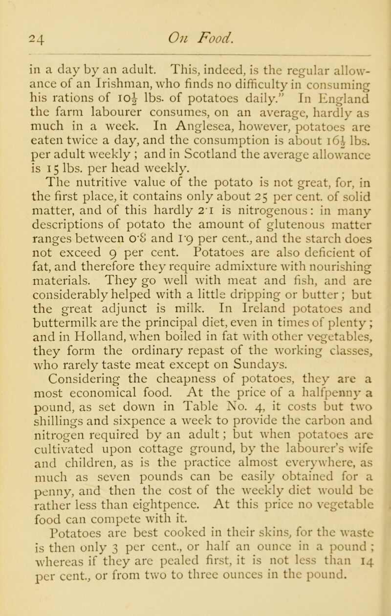 in a day by an adult. This, indeed, is the regular allow- ance of an Irishman, who finds no difficulty in consuming his rations of ioj lbs. of potatoes daily.” In England the farm labourer consumes, on an average, hardly as much in a week. In Anglesea, however, potatoes are eaten twice a day, and the consumption is about \6h lbs. per adult weekly ; and in Scotland the average allowance is 15 lbs. per head weekly. The nutritive value of the potato is not great, for, in the first place, it contains only about 25 per cent, of solid matter, and of this hardly 21 is nitrogenous: in many descriptions of potato the amount of glutenous matter ranges between O'S and 1*9 per cent., and the starch does not exceed 9 per cent. Potatoes are also deficient of fat, and therefore they require admixture with nourishing materials. They go well with meat and fish, and are considerably helped with a little dripping or butter; but the great adjunct is milk. In Ireland potatoes and buttermilk are the principal diet, even in times of plenty ; and in Holland, when boiled in fat with other vegetables, they form the ordinary repast of the working classes, who rarely taste meat except on Sundays. Considering the cheapness of potatoes, they are a most economical food. At the price of a halfpenny a pound, as set down in Table No. 4, it costs but two shillings and sixpence a week to provide the carbon and nitrogen required by an adult; but when potatoes are cultivated upon cottage ground, by the labourer’s wife and children, as is the practice almost everywhere, as much as seven pounds can be easily obtained for a penny, and then the cost of the weekly diet would be rather less than eightpence. At this price no vegetable food can compete with it. Potatoes are best cooked in their skins, for the waste is then only 3 per cent., or half an ounce in a pound ; whereas if they are pealed first, it is not less than 14 per cent., or from two to three ounces in the pound.