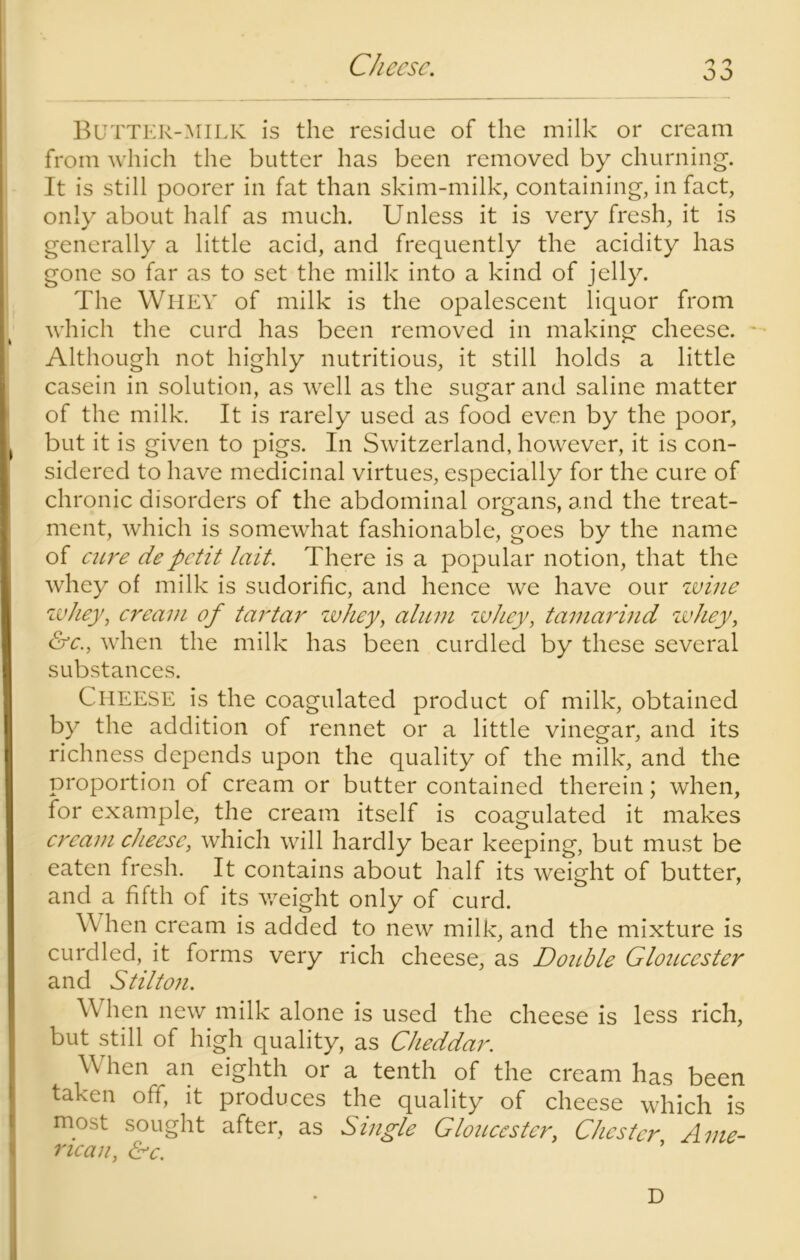 Cheese. o J Butter-milk is the residue of the milk or cream from which the butter has been removed by churning. It is still poorer in fat than skim-milk, containing, in fact, only about half as much. Unless it is very fresh, it is generally a little acid, and frequently the acidity has gone so far as to set the milk into a kind of jelly. The Whey of milk is the opalescent liquor from which the curd has been removed in making cheese. * Although not highly nutritious, it still holds a little casein in solution, as well as the sugar and saline matter of the milk. It is rarely used as food even by the poor, but it is given to pigs. In Switzerland, however, it is con- sidered to have medicinal virtues, especially for the cure of chronic disorders of the abdominal organs, and the treat- ment, which is somewhat fashionable, goes by the name of cure depetit lait. There is a popular notion, that the whey of milk is sudorific, and hence we have our wine whey, cream of tartar whey, alum whey, tamarind whey, &c., when the milk has been curdled by these several substances. Cheese is the coagulated product of milk, obtained by the addition of rennet or a little vinegar, and its richness depends upon the quality of the milk, and the proportion of cream or butter contained therein; when, for example, the cream itself is coagulated it makes cream cheese, which will hardly bear keeping, but must be eaten fresh. It contains about half its weight of butter, and a fifth of its weight only of curd. When cream is added to new milk, and the mixture is curdled, it forms very rich cheese, as Double Gloucester and Stilton. When new milk alone is used the cheese is less rich, but still of high quality, as Cheddar. When an eighth or a tenth of the cream has been taken off, it produces the quality of cheese which is most sought after, as Single Gloucester,, Chester Ame- rican, &c. ’ D