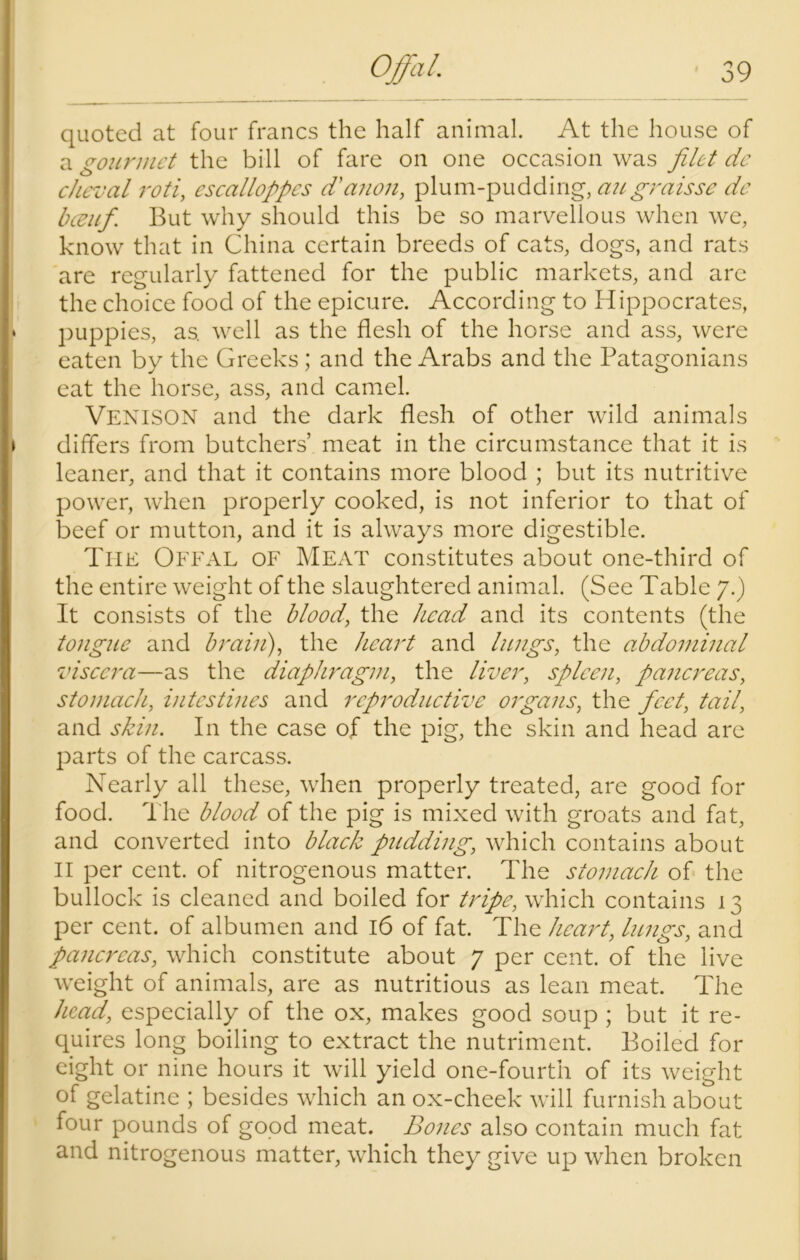 quoted at four francs the half animal. At the house of a gourmet the bill of fare on one occasion was filet dc cheval roti, escalloppcs d'anon, plum-pudding, angraisse de beeuf. But why should this be so marvellous when we, know that in China certain breeds of cats, dogs, and rats are regularly fattened for the public markets, and are the choice food of the epicure. According to Hippocrates, puppies, as. well as the flesh of the horse and ass, were eaten by the Greeks ; and the Arabs and the Patagonians eat the horse, ass, and camel. Venison and the dark flesh of other wild animals differs from butchers’ meat in the circumstance that it is leaner, and that it contains more blood ; but its nutritive power, when properly cooked, is not inferior to that of beef or mutton, and it is always more digestible. The Offal of Meat constitutes about one-third of the entire weight of the slaughtered animal. (See Table 7.) It consists of the blood, the head and its contents (the tongue and brain), the heart and lungs, the abdominal viscera—as the diaphragm, the liver, spleen, pancreas, stomach, intestines and reproductive organs, the feet, tail, and skin. In the case of the pig, the skin and head are parts of the carcass. Nearly all these, when properly treated, are good for food. The blood of the pig is mixed with groats and fat, and converted into black pudding, which contains about II per cent, of nitrogenous matter. The stomach of the bullock is cleaned and boiled for tripe, which contains 13 per cent, of albumen and 16 of fat. The heart, lungs, and pancreas, which constitute about 7 per cent, of the live weight of animals, are as nutritious as lean meat. The head, especially of the ox, makes good soup ; but it re- quires long boiling to extract the nutriment. Boiled for eight or nine hours it will yield one-fourth of its weight of gelatine ; besides which an ox-cheek will furnish about four pounds of good meat. Bones also contain much fat and nitrogenous matter, which they give up when broken