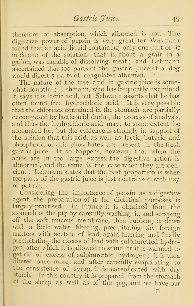 therefore, of absorption, which albumen is not. The digestive power of pepsin is very great, for Wasmann found that an acid liquid containing only one part of it in 60,000 of the solution—that is, about a grain in a gallon, was capable of dissolving meat ; and Lehmann ascertained that 100 parts of the gastric juice of a dog would digest 5 parts of coagulated albumen. The nature of the free acid in gastric juice is some- what doubtful; Lehmann, who has frequently examined it, says it is lactic acid, but Schwann asserts that he has often found free hydrochloric acid. It is very possible that the chlorides contained in the stomach are partially decomposed by lactic acid, during the process of analysis, and thus the hydrochloric acid may, to some extent, be accounted for, but the evidence is strongly in support of the opinion that this acid, as well as lactic, butyric, and phosphoric, or acid phosphates, are present in the fresh gastric juice. It so happens, however, that when the acids are in too large excess, the digestive action is abnormal, and the same is the case when they are defi- cient ; Lehmann states that the best proportion is when 100 parts of the gastric juice is just neutralized with 1*27 of potash. Considering the importance of pepsin as a digestive agent, the preparation of it for dietetical purposes is largely practised. In France it is obtained from the stomach of the pig by carefully washing it, and scraping off the soft mucous membrane, then rubbing it down with a little water, filtering, precipitating the foreign matters, with acetate of lead, again filtering, and finally precipitating the excess of lead with sulphuretted hydro- gen, after which it is allowed to stand, or it is warmed, to get rid of excess of sulphuretted hydrogen; it is then filtered once more, and after carefully evaporating to the consistence of syrup, it is consolidated with dry starch. In this country it is prepared from the stomach of the sheep as well as of the pig, and we have our E