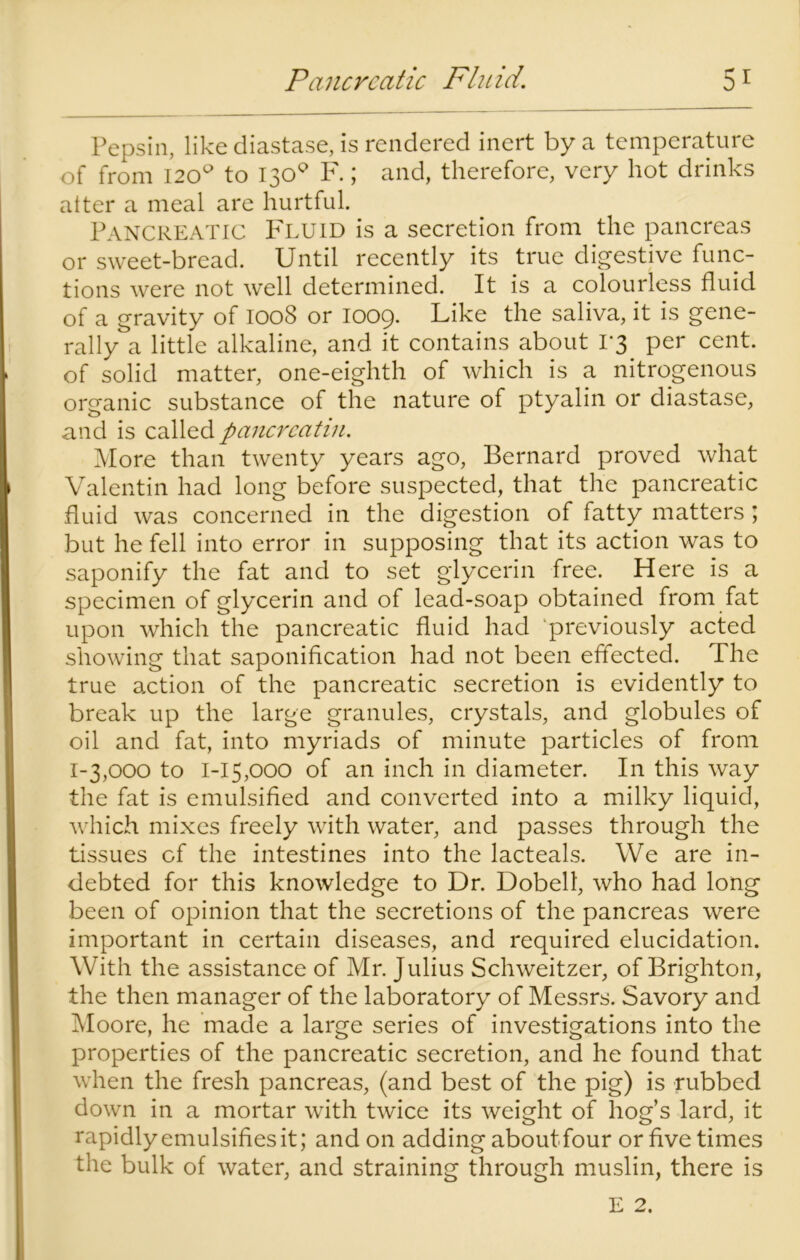 Pepsin, like diastase, is rendered inert by a temperature of from 120° to 130° F.; and, therefore, very hot drinks alter a meal are hurtful. Pancreatic Fluid is a secretion from the pancreas or sweet-bread. Until recently its true digestive func- tions were not well determined. It is a colourless fluid of a gravity of 1008 or 1009. Like the saliva, it is gene- rally a little alkaline, and it contains about 1*3 per cent, of solid matter, one-eighth of which is a nitrogenous organic substance of the nature of ptyalin or diastase, and is called pancrcatin. More than twenty years ago, Bernard proved what Valentin had long before suspected, that the pancreatic fluid was concerned in the digestion of fatty matters ; but he fell into error in supposing that its action was to saponify the fat and to set glycerin free. Here is a specimen of glycerin and of lead-soap obtained from fat upon which the pancreatic fluid had previously acted showing that saponification had not been effected. The true action of the pancreatic secretion is evidently to break up the large granules, crystals, and globules of oil and fat, into myriads of minute particles of from 1-3,000 to 1-15,000 of an inch in diameter. In this way the fat is emulsified and converted into a milky liquid, which mixes freely with water, and passes through the tissues of the intestines into the lacteals. We are in- debted for this knowledge to Dr. Dobell, who had long been of opinion that the secretions of the pancreas were important in certain diseases, and required elucidation. With the assistance of Mr. Julius Schweitzer, of Brighton, the then manager of the laboratory of Messrs. Savory and Moore, he made a large series of investigations into the properties of the pancreatic secretion, and he found that when the fresh pancreas, (and best of the pig) is rubbed down in a mortar with twice its weight of hog’s lard, it rapidly emulsifies it; and on adding about four or five times the bulk of water, and straining through muslin, there is E 2.