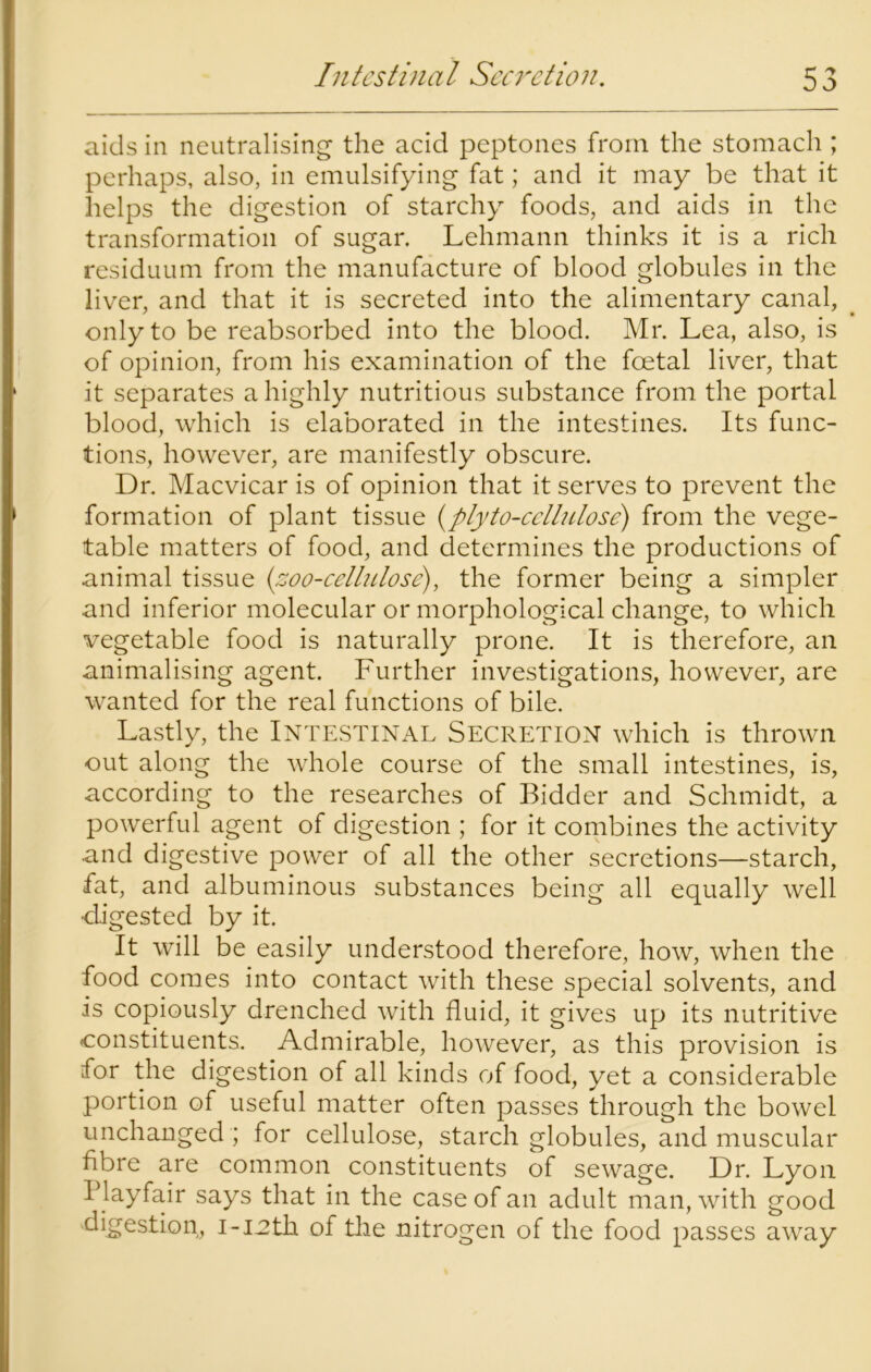 aids in neutralising the acid peptones from the stomach ; perhaps, also, in emulsifying fat; and it may be that it helps the digestion of starchy foods, and aids in the transformation of sugar. Lehmann thinks it is a rich residuum from the manufacture of blood globules in the liver, and that it is secreted into the alimentary canal, only to be reabsorbed into the blood. Mr. Lea, also, is of opinion, from his examination of the foetal liver, that it separates a highly nutritious substance from the portal blood, which is elaborated in the intestines. Its func- tions, however, are manifestly obscure. Dr. Macvicar is of opinion that it serves to prevent the formation of plant tissue (plyto-cellulose) from the vege- table matters of food, and determines the productions of animal tissue (zoo-cellulose), the former being a simpler and inferior molecular or morphological change, to which vegetable food is naturally prone. It is therefore, an animalising agent. Further investigations, however, are wanted for the real functions of bile. Lastly, the INTESTINAL SECRETION which is thrown out along the whole course of the small intestines, is, according to the researches of Bidder and Schmidt, a powerful agent of digestion ; for it combines the activity and digestive power of all the other secretions—starch, fat, and albuminous substances being all equally well •digested by it. It will be easily understood therefore, how, when the food comes into contact with these special solvents, and is copiously drenched with fluid, it gives up its nutritive constituents. Admirable, however, as this provision is for the digestion of all kinds of food, yet a considerable portion of useful matter often passes through the bowel unchanged ; for cellulose, starch globules, and muscular fibre are common constituents of sewage. Dr. Lyon Playfair says that in the case of an adult man, with good digestion, i-1:2th of the nitrogen of the food passes away