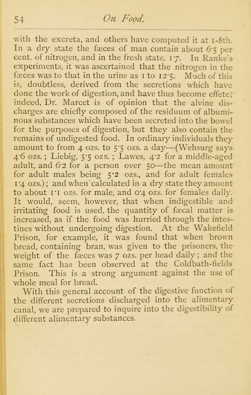 with the excreta, and others have computed it at I-8th. In a dry state the faeces of man contain about 6-5 per cent, of nitrogen, and in the fresh state, 17. In Ranke’s experiments, it was ascertained that the nitrogen in the faeces was to that in the urine as 1 to 127. Much of this is, doubtless, derived from the secretions which have done the work of digestion, and have thus become effete; indeed, Dr. Marcet is of opinion that the alvine dis- charges are chiefly composed of the residuum of albumi- nous substances which have been secreted into the bowel for the purposes of digestion, but they also contain the remains of undigested food. In ordinary individuals they amount to from 4 ozs. to 5*5 ozs. a day—(Wehsurg says 4*6 ozs.; Liebig, 5*5 ozs. ; Lawes, 4*2 for a middle-aged adult, and 6’2 for a person over 50—the mean amount for adult males being 5 *2 ozs., and for adult females 1 ‘4 ozs.); and when calculated in- a dry state they amount to about I'i ozs. for male, and 0*4 ozs. for females daily. It would, seem, however, that when indigestible and irritating food is used, the quantity of fecal matter is increased, as if the food was hurried through the intes- tines without undergoing digestion. At the Wakefield Prison, for example, it was found that when brown bread, containing bran, was given to the prisoners, the weight of the feces was 7 ozs. per head daily; and the same fact has been observed at the Coldbath-fields Prison. This is a strong argument against the use of whole meal for bread. With this general account of the digestive function of the different secretions discharged into the alimentary canal, we are prepared to inquire into the digestibility of different alimentary substances. %. * * * ■ * * .